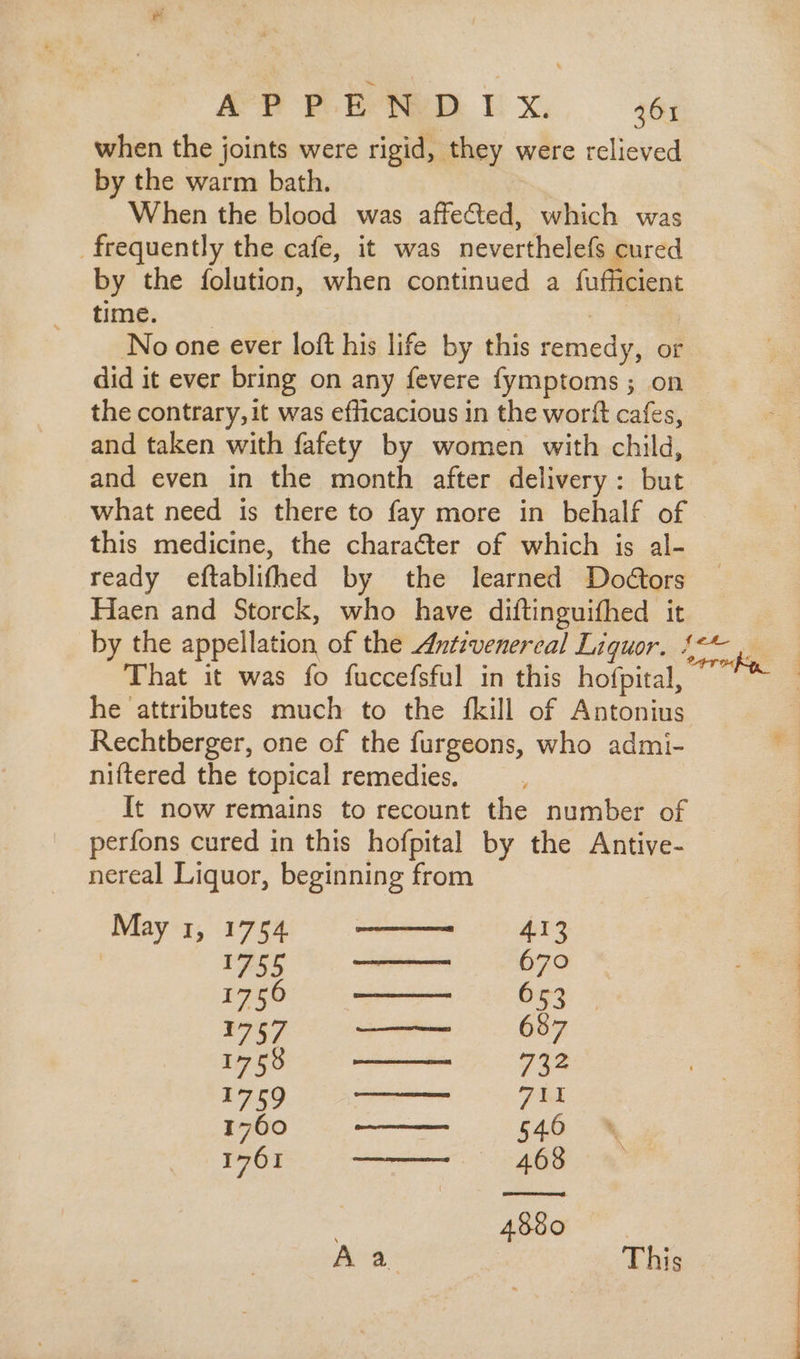when the joints were rigid, they were relieved by the warm bath. When the blood was affected, which was frequently the cafe, it was neverthelefs cured by the folution, when continued a fufficient time. No one ever loft his life by this remedy, or did it ever bring on any fevere fymptoms ; on the contrary,it was efficacious in the worft cafes, © and taken with fafety by women with child, and even in the month after delivery : but what need is there to fay more in behalf of - this medicine, the character of which is al- ready eftablifhed by the learned Doétors Haen and Storck, who have diftinguifhed it by the appellation of the zfztivenereal Liquor. APER ie That it was fo fuccefsful in this hofpital, | he attributes much to the fkill of Antonius Rechtberger, one of the furgeons, who admi- niftered the topical remedies. It now remains to recount the number of perfons cured in this hofpital by the Antive- nereal Liquor, beginning from May 1, 1754 413 PASS Ur eumd 670 A c 0 decuec s dC Óu 1757 ——— 687 Rego y IH mre IX AS UT eras eee HI ae c s Ef 1761 — 468 4880 Aa This