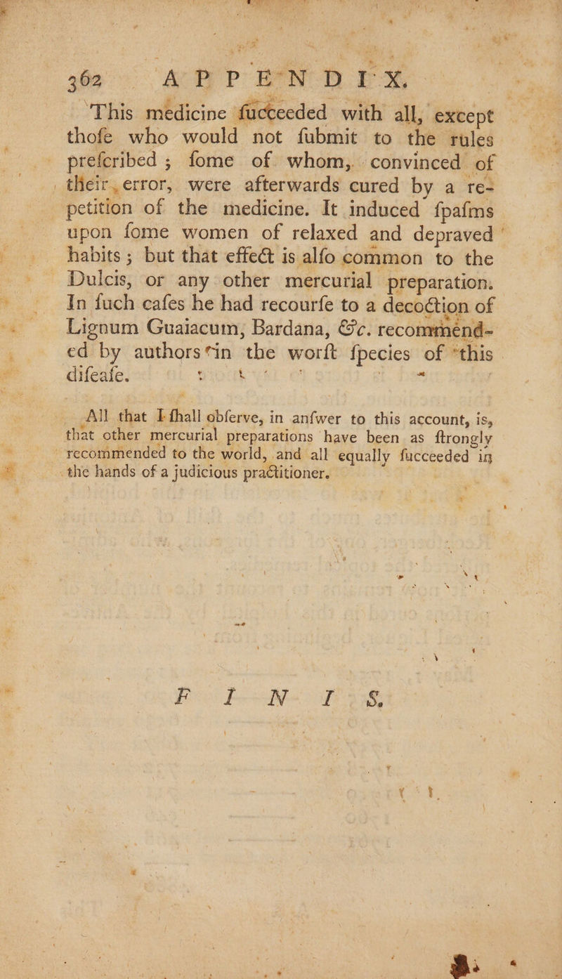 Og E à apd | thofe who would not fubmit to the rules prefcribed ; fome of whom, convinced of their, error, were afterwards cured by a re- upon fome women of relaxed and depraved habits; but that effect is alfo common to the In fuch cafes he had recourfe to a decoction of . ° i: Para UN er X Lignum Guaiacum, Bardana, &amp;c. recomménd- ed by authors*in the worft fpecies of “this difeafe. OUR VEL OS inet All that I fhall obferve, in anfwer to this account, is, that other mercurial preparations have been as ftrongly ^».