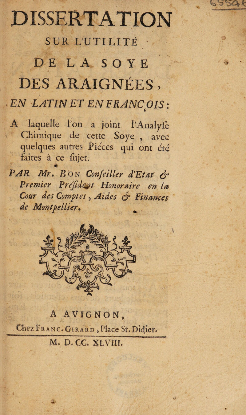 SUR L’UTILITÉ • DE LA SOYE DES ARAIGNÉES, EN LATIN ET EN FRANÇOIS : A laquelle l’on a joint l’Analylè Chimique de cette Soye , avec quelques autres Pièces qui ont été faites à ce fujet. ià PAR Mr• Son Confciller d'Etat & Premier Préfide§t Honoraire en la Cour des Comptes , Aides & Finances de Montpellier• A AVIGNON, v Chez Fr anc. Girard , Place St.Dicter. M, D.CC. XLVIII.