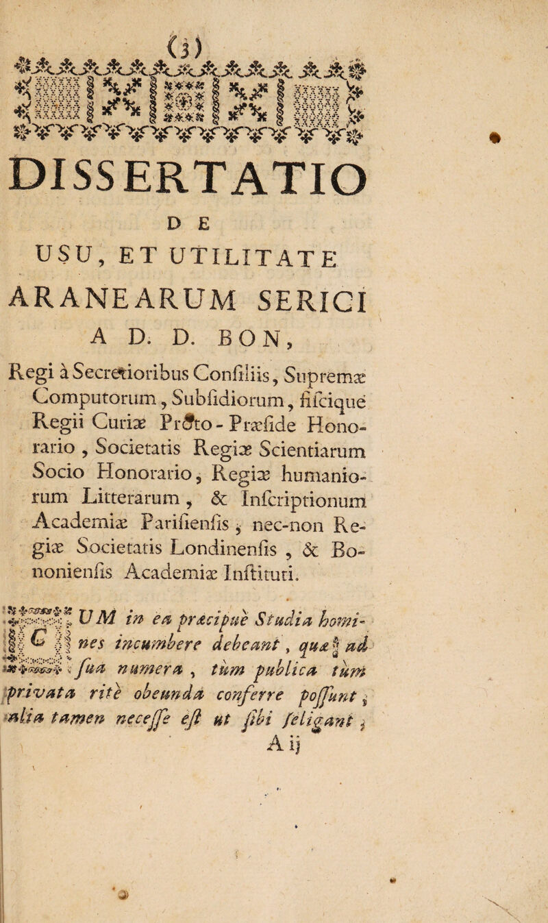 D E USU, ET UTILITATE ARANEARUM SERIGI A D. D. BON, Regi a Secretioribus Confiais, Supremæ Computorum 9 Subfidiorum, fiicique Regii Curiae Prdfto- Præfide Hono¬ rario , Societatis Regias Scientiarum Socio Honorario 5 Regias humanio¬ rum Litterarum , & Infcriptionum Academiæ Parifienfis, nec-non Re- giæ Societatis Londinenfis , Sc Bo~ nonienfis Academiæ Inftituti. HM in ea prdcipue Studia horni- Jf G lf nes incumbere debeant, qu& \ ai ; fhà numera , tum publica tum privata rite obeundà conferre pojjunt s nlia tamen nccejfe efi ut ftbi [eligant - Aij