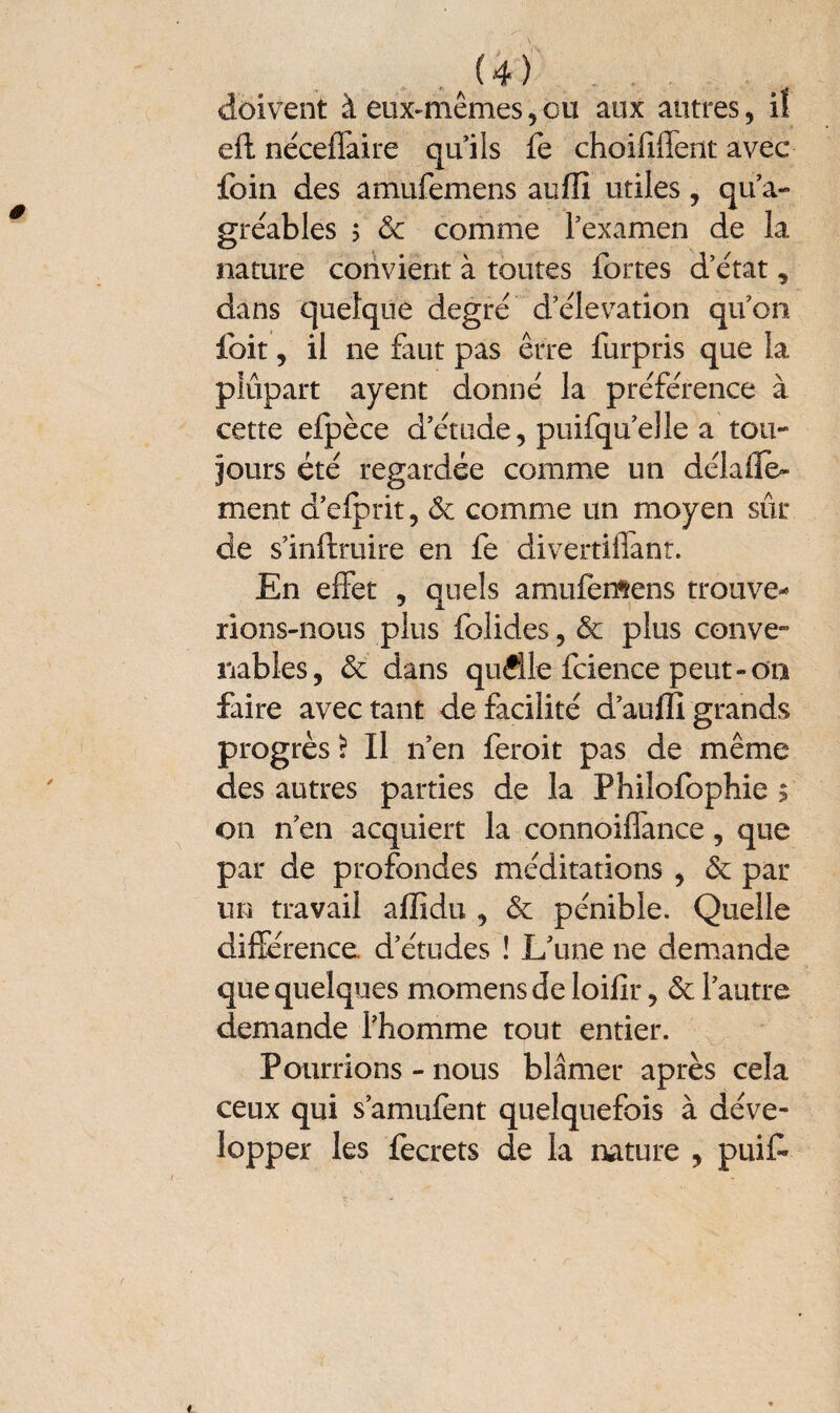 J4) doivent à eux-mêmes,ou aux autres, iî eH néceflaire qu’ils fe choifilfent avec foin des amufemens aufii utiles , qu’a- grcables $ & comme l’examen de la nature convient à toutes fortes d’état, dans quelque degré d’élévation qu’on foit, il ne faut pas erre furpris que la plupart ayent donné la préférence à cette efpèce d’étude, puifqu’elle a tou- jours été regardée comme un délaile- ment d’efprit, & comme un moyen sûr de s’inftruire en fe divertillant. En effet , quels amufemens trouve* rions-nous plus folides, & plus conve¬ nables, St dans qufile fcience peut-on faire avec tant de facilité d’au fil grands progrès i II n’en feroit pas de même des autres parties de la Philofophie $ on n’en acquiert la connoiflance, que par de profondes méditations , & par un travail aflidu , & pénible. Quelle différence d’études ! L’une ne demande que quelques momens de loifir, & l’autre demande l’homme tout entier. Pourrions - nous blâmer après cela ceux qui s’amufent quelquefois à déve¬ lopper les fecrets de la nature , puif