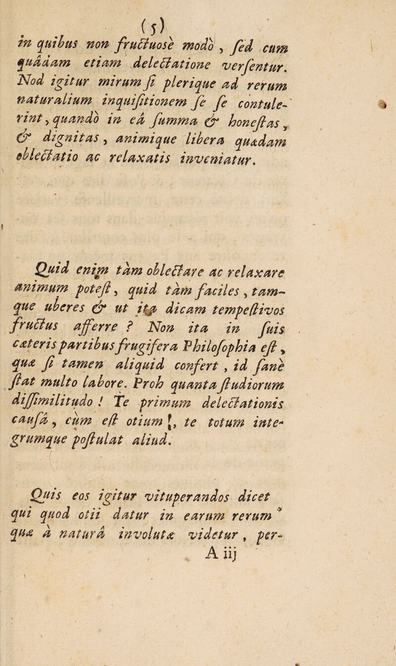 (î) in quibus non fructuose modo , fed cnm quaaam etiam de le Ht at zone verfentur Nod igitur mirum fi plerique ad rerum naturalium inquifitionem je fe conta le-' Tint yquando in ed fumma & honejlas y & dignitas, animique libera quidam oblectatio ac relaxatis inveniatur. \ v : ' V ' . r>'- Quid enim tam obleni are ac relaxare animum pote fi, quid tam faciles , tam- uberes & ut itjt dicam tempefiivos fructus afferre ? Non ita in fuis c at eris partibus frugifera Philofophia efi „ qua fi tamen aliquid confert , id fane fiat multo [abore,. Proh quanta fi udiorum diffimilitudo ! Te primum delectationis caufa 5 cum efi otium [, te totum inte* grumque pofiulat aliud, trs ^ ■ Quis eos igitur vituperandos dicet qui quod otii datur in earum rerum * qua a natura involuta' videtur , per~ A iij /