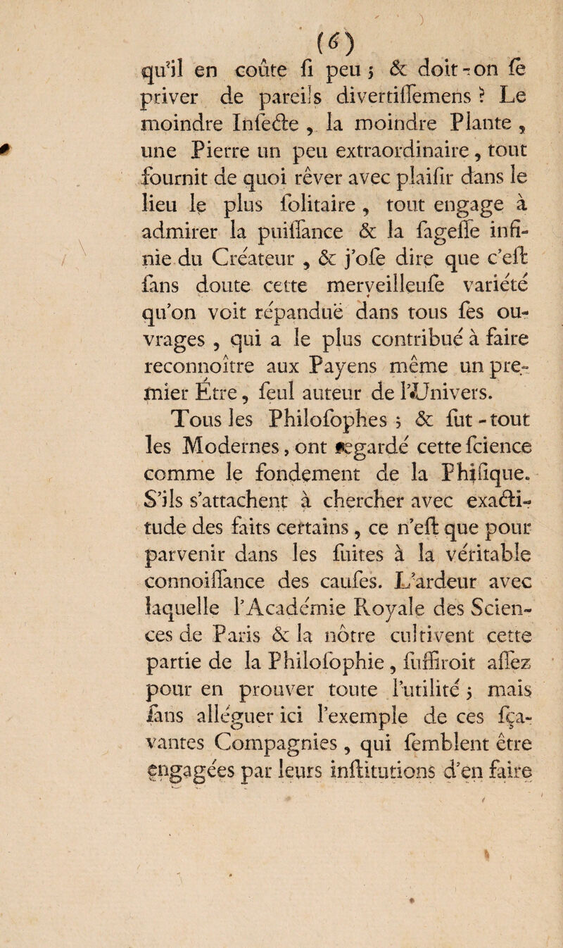 (<0 qu?il en coûte fi peu 5 & doit r on le priver de pareils divertifiemens ? Le moindre Infede , la moindre Plante 5 une Pierre un peu extraordinaire, tout fournit de quoi rêver avec plaifir dans îe lieu le plus folitaire , tout engage à admirer la puiffance & la fagelfe infi¬ nie, du Créateur , ôc j’ofe dire que c’eifc fans doute cette merveilleufe variété qu’on voit répandue dans tous fes ou¬ vrages 5 qui a le plus contribué à faire reconnoître aux Payens même un pre¬ mier Etre, feul auteur de lUJnivers. Tous les Philofophes ; & fit-tout les Modernes, ont regardé cette fcience comme le fondement de la Fhifique. S’ils s’attachent à chercher avec exacti¬ tude des faits certains 5 ce n’eft que pour parvenir dans les fuites à la véritable connoiffance des caufes. X/ardeur avec laquelle l’Académie Pvoyale des Scien¬ ces de Paris & la nôtre cultivent cette partie de la Philofophie, fiffiroit afiez pour en prouver toute l’utilité 5 mais fans alléguer ici l’exemple de ces fça- vantes Compagnies, qui femblent être engagées par leurs inftitutions d’en faire