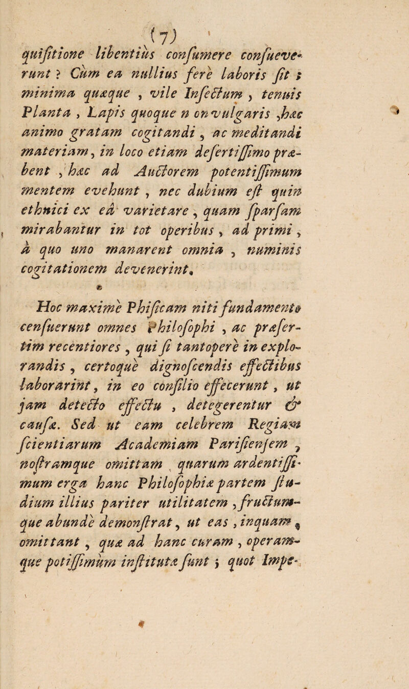 » ,(l) quifitione libentius con fumere confueve* runt ? Cum en nullius fere laboris fit s minima quœque , vile Infeffum > tenuis Planta , Lapis quoque n on vulgaris fhàc animo gratam cogitandi 5 ac meditandi materiam, in loco etiam defertijjimo prœ- bent > hœc ad Au flor em potent iffimum mentem evehunt , nec dubium e fi quin ethnici ex ed~ variet are , quam fparfam mirabantur in tot operibus > ad primi * a quo uno manarent omnia ? numinis cogitationem devenerint» «& Hoc maxime Phificam niti fundamenta cenfuerunt omnes philofophi , ac prœfer- tim recentiores ? qui fi tantopere in expio- randis 9 certoque dignofcendis effeftihns laborarim, in eo confilio effecerunt, ut jam deteflo effeftu , detegerentur Ô* caufe. Sed ut eam celebrem Regiam fcientiarum Academiam Parifienjem 7 nofrumque omittam quarum ardxntifjî* mum erga hanc Philofophiœ partem fiu- dium illius pariter utilitatem ^fruiïum- que abunde demonfirat, ut eas , inquam % omittant , qua ad hanc curam , operam- que potijfimkm infiituta funt > quot Iwpe-