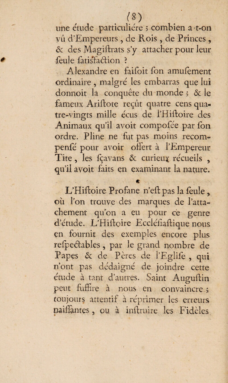 (S) une étude particulière ? combien a-t-on vû d’Empereurs , de Rois 5 de Princes, ôc des Magiftrats s’y attacher pour leur feule fatisfaélion ï Alexandre en faifoit fon amulçment ordinaire , malgré les embarras que lui donnoit la conquête du monde ; ôc le fameux Ariftote reçût quatre cens qua¬ tre-vingts mille écus de PHiftoire des Animaux qu’il a voit compofée par fon ordre. Pline ne fut pas moins reçom- penfé pour avoir offert à l’Empereur Tite, les fçavans «5c curieux récueils , qu’il a voit faits en examinant la nature. e ■ L’Hiftoire Profane n’eftpas la feule * où l’on trouve des marques de l’atta¬ chement qu’on a eu pour ce genre d’étude. L’Hiftoire Ecciéiiaftique nous en fournit des exemples encore plus refpeétabîes, par le grand nombre de Papes & de Pères de PEglife , qui n’ont pas dédaigné de joindre cette étude à tant d’autres. Saint Auguftin peut fuffire à nous en convaincre 5 toujours attentif à réprimer les erreurs paillantes 5 ou, à inftruire les Fidèles