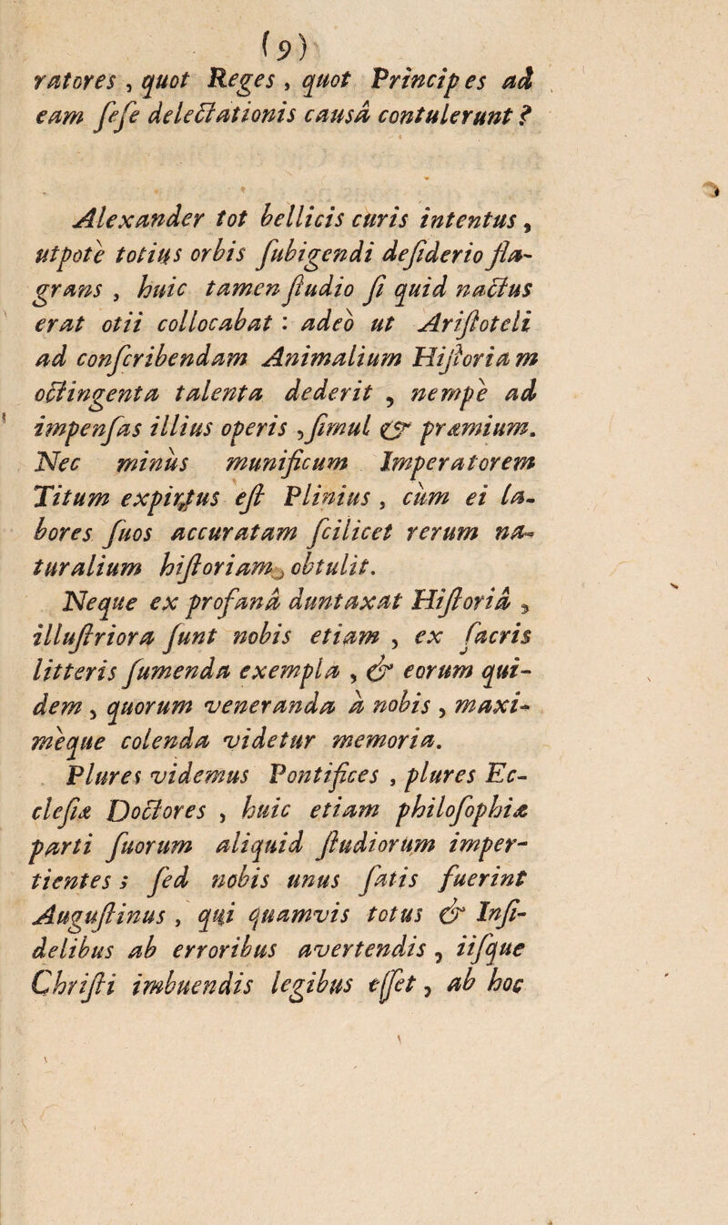 h) rat or es , quot Reges , quot Princip es ad eam fie je delegationis causa contulerunt ? Alexander tot bellicis curis intentus, ut pot e totius orbis fubigendi dejiderio fla¬ grans , huic tamen fudio fi quid naclus erat otii collocabat : adeo ut Ariftoteli ad confcribendam Animalium Hifioriam offingenta talenta dederit , nempe ad impenfas illius operis 5firnul <y pramium. Nec minus munificum Imperatorem Titum expiatus efi Plinius , cum ei la¬ bores fuos accuratam fcilicet rerum na¬ turalium hifioriam , obtulit. Neque ex profana duntaxat Hiftorid , illufiriora funt nobis etiam , ex fiacris litteris fumenda exempla , & eorum qui¬ dem 5 quorum veneranda à nobis , maxi- meque colenda videtur memoria. Plures videmus Pontifices , plures Ec- clefiœ Doffiores , to/V etiam philofiophia parti fuorum aliquid fiudiorum imper¬ tientes s fed nobis unus fatis fuerint Auguflinus , qui quamvis totus & Infi¬ delibus ab erroribus avertendis, iifique Chrifii imbuendis legibus effet, ab hoç