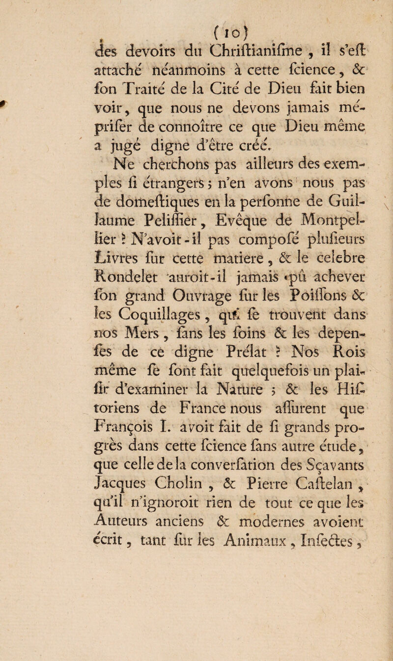 ( i°); , des devoirs du Chriftianifine , il s’eft attaché néanmoins à cette fcience , & fcn Traité de la Cité de Dieu fait bien voir, que nous ne devons jamais nié- prifer de connoître ce que Dieu même a jugé digne d’être créé. Ne cherchons pas ailleurs des exem¬ ples lî étrangers $ n en avons nous pas de domeftiques en la perfonne de Guil¬ laume Peliffier, Evêque de Montpel¬ lier ï N avoir-il pas compofé plufieurs Livres fur cette matière, & le celebre Rondelet auroit-il jamais «pu achever fon grand Ouvrage fur les Pôiffons & les Coquillages, qifl fe trouvent dans nos Mers , fans les foins 6c les depen- fes de ce digne Prélat ? Nos Rois même fo font fait quelquefois un plai* fit d’examiner la Nature > 6c les HiC toriens de France nous affurent que François I. aroit fait de fi grands pro¬ grès dans cette fcience ians autre étude , que celle de la converfation des Sçavants Jacques Cholin , 5c Pierre Caftelan , qu’il n’ignoroit rien de tout ce que les Auteurs anciens 6c modernes avoient écrit ? tant fur les Animaux , Infeéles 5