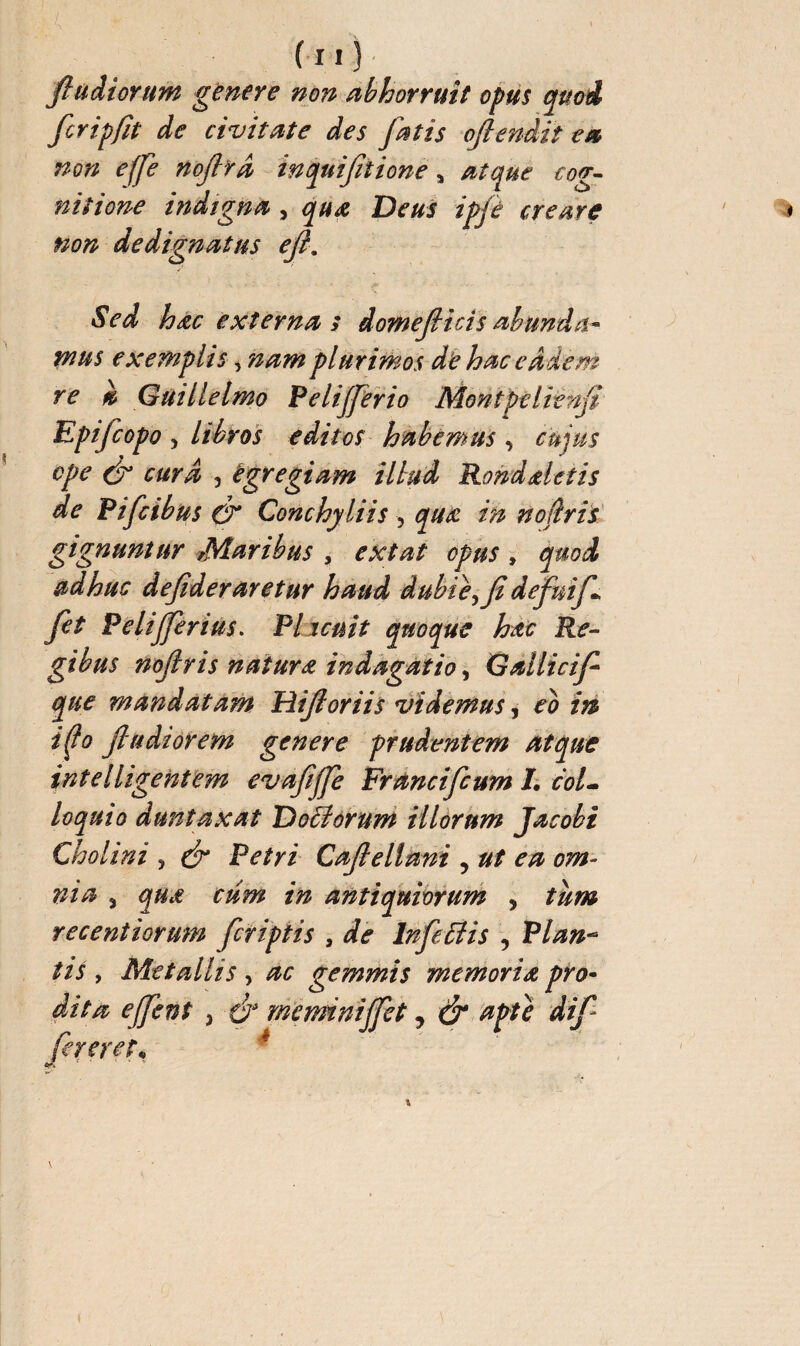 ( 11 ) ftudiorum genere non abhorruit opus quoi fcripfit de civitate des fatis oftendit ea non effe noftrd inquifelione, atque cog¬ nitione indigna , qua Deus ipjé creare non dedignatus eft. Sed hac externa s domefticis abunda¬ mus exemplis, nam plurimos de hac eadem re » Guillelmo Pelijferio Mont pe lie nfi Epifcopo 5 libros editos habemus , cujus ope (ft cura , tgregiam illud Rond detis de Pifcibus (ft Conchyliis , qua in noftris gignuntur Maribus , extat opus , quod adhuc deftderaretur haud dubie, ft defuif Jet Pelijferius. Plicuit quoque hac Re¬ gibus noftris natura indagatio, Gallicif que mandatam Hiftoriis videmus, eo iri i(J° ftudiorem genere prudentem atque intelligentem evaftjfe Francifcum I. col¬ loquio d un taxat Doliorum illorum Jacobi Cholini , (ft Petri Caftellani , ut ea om¬ nia 3 qua cum in antiquiorum , tum recentiorum feriptis , de Infeci is , Plan- tis , Metallis, ac gemmis memoria pro- dita ejfent , (ft meminijfet, & apte dift fereret*