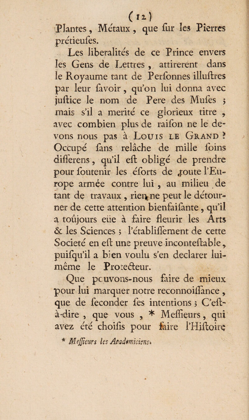 Plantes, Métaux , que fur les Pierres prétieufes. Les libéralités de ce Prince envers les Gens de Lettres , attirèrent dans le Royaume tant de Perfonnes illuftres par leur lavoir, qu’on lui donna avec juftice le nom de Fere des Mufes 5 mais s’il a mérité ce glorieux titre , avec combien plus de raifon ne le de¬ vons nous pas à Louis le Grand ? Octupé fans relâche de mille foins differens 5 qu’il eft obligé de prendre pour foutenir les éforts de ,|:oute l’Eu¬ rope armée contre lui s au milieu de tant de travaux , riei> ne peut le détour¬ ner de cette attention bienfaifante, qu’il a toujours eüe à faire fleurir les Arts & les Sciences ; l’établiflement de cette Société en eft une preuve inconteftabîe y puifqu’il a bien voulu s’en declarer lui- même le Prote&eur. Que pcuvous-nous faire de mieux pour lui marquer notre reconnoiflânce , que de féconder fes intentions 5 C’eft- à-dire , que vous , * Meffieurs, qui avez été choifis pour faire l’Hiftoire * MeJJieurs les Académiciens»