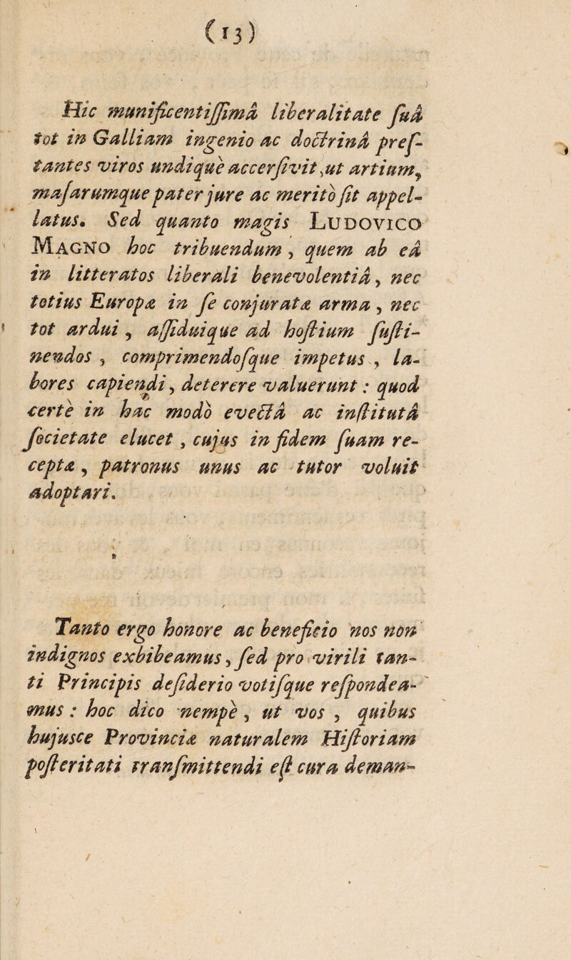 tîic munificent iffimd liberalitate fuâ tôt in Gallium ingenio ac docïrinâ profi¬ tantes viros undique accerfivit ,ut artium, majarumque pater jure ac merito fit appel¬ latus. Sed quanto magis Ludovico Magno hoc tribuendum , quem ab ea in litteratos liberali benevolentia, nec totius Europa in fie conjurata arma , nec tot ardui 5 ajfiduique ad hojtium fiufii- nendos , comprimendofique impetus , la¬ bores capiendi, deterere valuerunt : quod certe in hac modo eveffid ac inflitutd fecietate elucet, cujus in fidem fiuam re¬ cepta , patronus unus ac tutor voluit adoptari. Tanto ergo honore ac beneficio nos non indignos exhibeamus, Jed pro virili tan¬ ti Principis defiderio votif que refponde a- mus : hoc dico nempe, ut vos , quibus hujusce Provinciœ naturalem Hifioriam fofieritati tranfmittendi e fi cura deman~