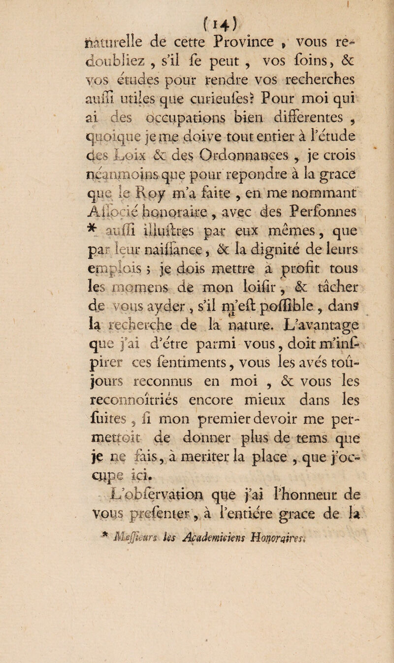 (H) Naturelle dé cette Province * vous re¬ doubliez , s’il fe peut , vos foins , & vos études pour rendre vos recherches auffi utiles que curiéufesï Pour moi qui ai des occupations bien differentes , quoique je me doive tout entier à l’étude des Loix & des Ordonnances , je crois néanmoins, que pour'repondre à la grâce que le Roy m’a faite , en me nommant Ailoçié honoraire , avec des Perfonnes * avili illuilres par eux mêmes, que par leur naifiance > & la dignité de leurs emplois 5 je dois mettre à profit tous les mornens de mon loifir, & tâcher de vous ayder 3 s’il m’eft poffible , dans la recherche de la nature. L’avantage que fai d’étre parmi vous, doit m’inf pirer ces ientiments, vous les avés toû- jours reconnus en moi , & vous les reconnoîtriés encore mieux dans les fuites 5 il mon premier devoir me per- mettoit de donner plus de tems que je ne fais, à meriter la place , que j oc¬ cupe ici. Lbbfervation que j’ai l’honneur de vous prefenter, à l’entière grâce de la * Mefjîmrs les Académiciens Honoraires,