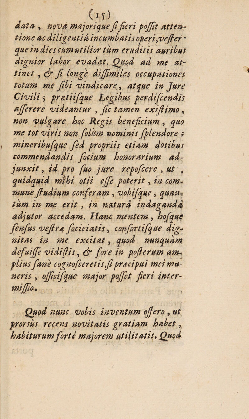 tione ac diligentia incumbatis operi,vefier * que in die s cum utilior tum eruditis auribus dignior labor evadat. Quod ad me at¬ tinet 5 & fi longe dijfimiles occupationes totum me fihi vindicare, atque in Jure Civili 5 pratiifique Legibus perdificendis affer er e videantur , fic tamen exifiimo % non vulgare hoc Regis beneficium , quo me tot viris non fioliim nominis fplendore $ mineribufique fied propriis etiam dotibus commendandis fiocium honorarium ad¬ junxit , id pro fuo jure repofcere , ut , quidquid mihi otii effie poterit, in com¬ mune ftudium conferam , vobifique, quau- tum in me erit * in natura indaganda adjutor accedam. Hanc mentem, hofque (enfus vefira fecieiatis * confiortifque dig¬ nitas in me excitat, quod nunquam defuiffe vidi fis, & fore in pofterum am¬ plius fane cognofceretisfiprœcipui mei mu¬ neris 5 officifque major pojfet fieri inter- mijfio. Quod nunc vobis inventum ojfero y ut prorsus recens novitatis gratiam habet,, habiturum forte majorem utilitatis* Quod