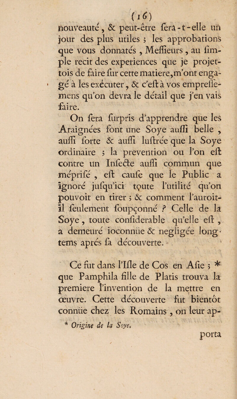 00 Nouveauté5 6c peut-être fera-t-elle uii four des plus utiles ; les approbations que vous donnâtes , Meilleurs , au fim~ pie récit des expériences que je projet- tois de faire fur cette matière,m’ont enga¬ gé à les exécuter, & c’elt à vos emprefle- mens qu’on devra le détail que j’en vais faire. On fera furpris d’apprendre que les Araignées font une Soye aulli belle , auffi forte 6c auffi luftrée que la Soye ordinaire ? la prévention ou l’on eft contre un Infeéte auffi commun que méprifé , eft caule que le Public a ignoré jufqu’ici tc^ute l’utilité qu’on potivoit en tirer ; 6c comment l’auroit- ïl feulement lbupçonné ? Celle de la Soye, toute conlîderable quelle eft , a demeuré ioconnüe 6c négligée long * tems apres fa découverte. Ce fut dans Pille de Cos en Allé > * que Pamphila fille de Platis trouva la première l’invention de la mettre en oeuvre. Cette découverte fut bientôt conniie chez les Romains , on leur ap- * Origine de la Soye. porta