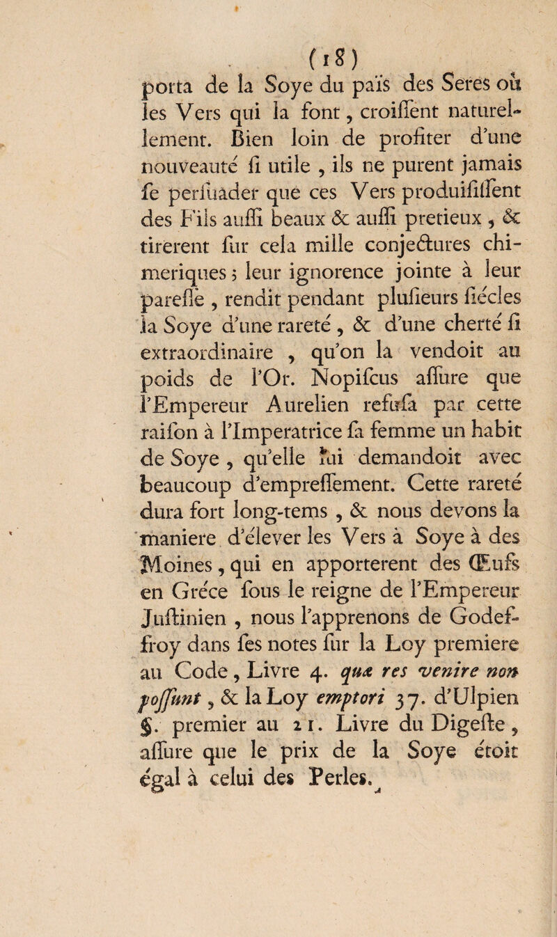 (iS) porta de la Soye du païs des Seres ou les Vers qui la font ? croilïènt naturel¬ lement. Bien loin de profiter d’une nouveauté fi utile , ils ne purent jamais fe periiiader que ces Vers produifilfent des Fils auffi beaux 6c auffi pretieux 5 6c tirèrent fur cela mille conjectures chi¬ mériques ? leur ignorence jointe à leur parefiè , rendit pendant plufieurs fiécles la Soye d’une rareté , 6c d’une cherté fi extraordinaire , qu’on la vendoit au poids de l’Or. Nopifcus allure que l’Empereur Aurelien refufa par cette raifon à l’Imperatrice fa femme un habit de Soye 9 quelle îai demandait avec beaucoup dempreliement. Cette rareté dura fort long-tems , 6c nous devons la maniéré d’élever les Vers à Soye à des Moines , qui en apportèrent des Œufs en Grèce fous le reigne de l’Empereur Jüftinien , nous l’apprenons de Godef- froy dans fes notes fur la Loy première au Code, Livre 4. quœ res venire non fojfimt, 6c la Loy emptori 37. d’Ulpien §. premier au 21. Livre du Digefte, affure que le prix de la Soye étoit égal à celui des Perles. ^