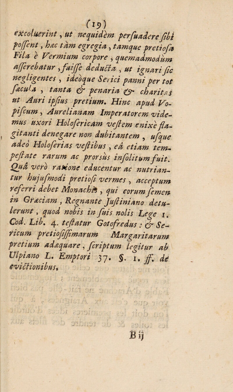 (itf) <ek coluerint, ut ne quidem perfluadere flbi pojfent^ , bac tdm egregia , tamque pretiofh Fila e V'ermium corpore , quemadmodum afferebatur , fluijfle dedutfa > ut ignari fie 'négligentes , ideoque Serici panni per tot facula , tanta & penaria & charitas ut Auri ipflus pretium• Hinc apud Vo- pifeum 5 Aurelianam Imperatorem vide- Holofericâm vejlem enixe fla¬ gitanti denegare non dubitantem , Holoferias veflibus , ^ peftate rarum ac prorsus infolit umfluit » -zwà raHone educentur ac nutrian¬ tur hujufmodi pretiofl vermes , acceptum refler ri debet JAonachfls 3 eorum flem en in Gr aciam , Regnante Juftiniano detu¬ lerunt , fluis nolis Lege x. Cod. Lib. 4, teftatur Gotofredus : & Se¬ ricum prêt lofliflimarum ISdargantarum pretium adaquare, fleriptum legitur ab Ulpiano L. Emptori 37. $. 1. ff. dé ivipionibus»