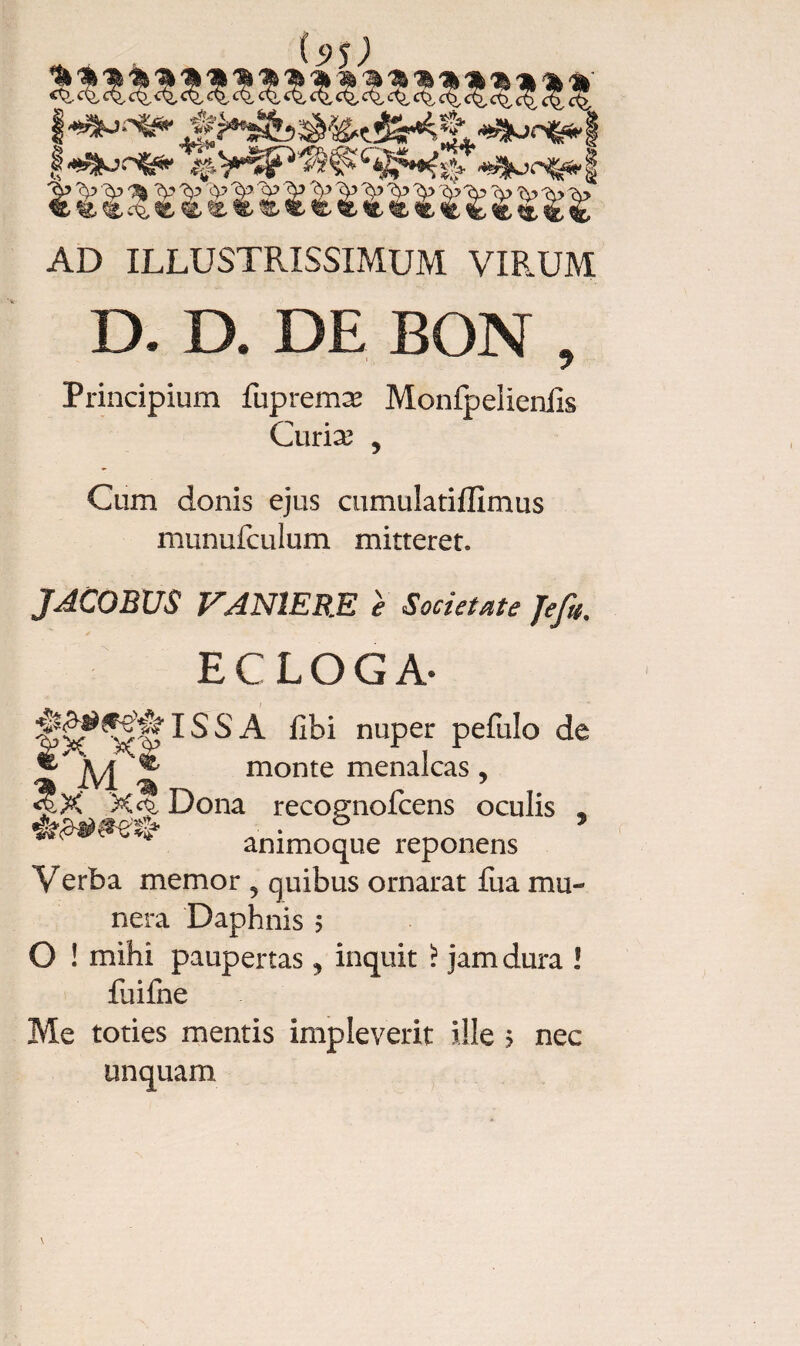 i-^csfe* *^0^1 AD ILLUSTRISSIMUM VIRUM D. D. DE BON , Principium fupremæ Monfpelieniis Curia? , Cum donis ejus cumulatiffimus munufculum mitteret. JACOBUS PANIERE e Societate Jefi. ECLOGA- ISSA fibi nuper pefulo de monte menalcas, Dona recognofcens oculis , animoque reponens Verba memor 5 quibus ornarat fiia mu¬ nera Daphnis 5 O ! mihi paupertas, inquit ? jam dura ! fuifne Me toties mentis impleverit ille ? nec unquam %'t fx X'| &C X*