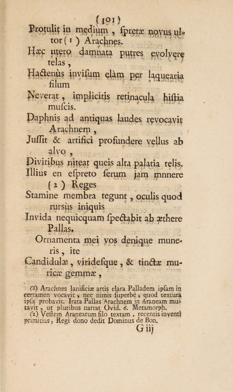 ' (ioi) Protulif in medium , fptetæ novus uî- tor ( i ) Arachnes. üæç utero 4amnata putres evolvere telas , ’ 7 Haâenùs invifiim elàm per laquearia filum . ' Neverat, implicitis retinacula hiftia muicis. Daphnis ad antiqiias laudes rçvocavit Arachnem , Juffit & artifici profundere vellus ab alvo , Divitibus niteat queis alta palatia telis. Illius en efpreto ferum jam mnnere Stamine membra tegunt, oculis quod rursus iniquis omi •>’ JL er >' Invida nequicquam Ipeâabit ab sethere Pallas» Ornamenta mei vos denique mune- v .! v -■ :v .. JL ... Candidula?, viridefq riçæ gemrnæ, O) Arachnes lanificiæ artis clara Palladem Ipfam in certamen vocavit, nec nimis fuperbè, quod textura i pia probavit. Irata Pallas Arachnem in Araneam mu^ tavit 3 ut pluribus narrat Ovid. 6. Metamorph. (x) Vehem Aranearum filo textam, recentis inventi primitias, Regi dono dedit Dominus de Bon. Cjiij