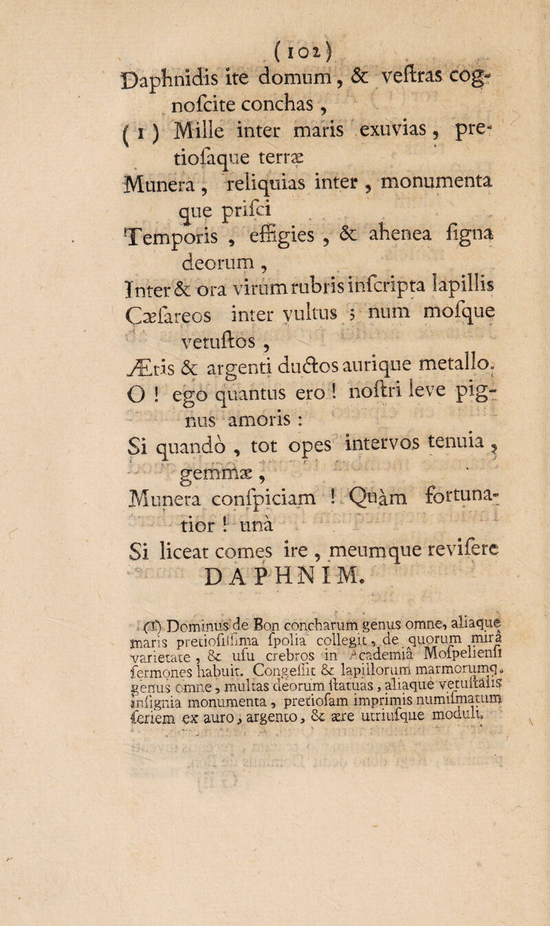 ( loi) Daphnidis ite domum, & veftras cog- nofcite conchas, ^ i ) Mille inter maris exuvias, pre- tiofaque terræ Munera , reliquias inter , monumenta que prifci Temporis , effigies , & ahenea figna deorum , Inter & ora virum rubris infcripta lapillis Ofareos inter vultus 5 num mofque vetuftos 5 Æris & argenti duâosaurique metallo» O ! ego quantus ero ! noftri leve pig¬ nus amoris : Si quando , tot opes inter vos tenuia , gemmae, Munera confpiciam ! Quàm fortuna» tior ! unà Si liceat comes ire , meum que revifere DAPHNI Mo Cp Dominus de Bon concharum genus omne, aliaque maris predofiiilma fpolia cqllegit, de quorum mira Varietate , &: ufu crebros in .Academia Moipelienii fermones habuit. Congeilit & lapiiloruni marmorumq* genus omne, multas deorum Hamas, aliaque vetuitalis mfignia monumenta, predofam imprimis numilmamm feriem ex auro, argento, & ære utriufque mociulu