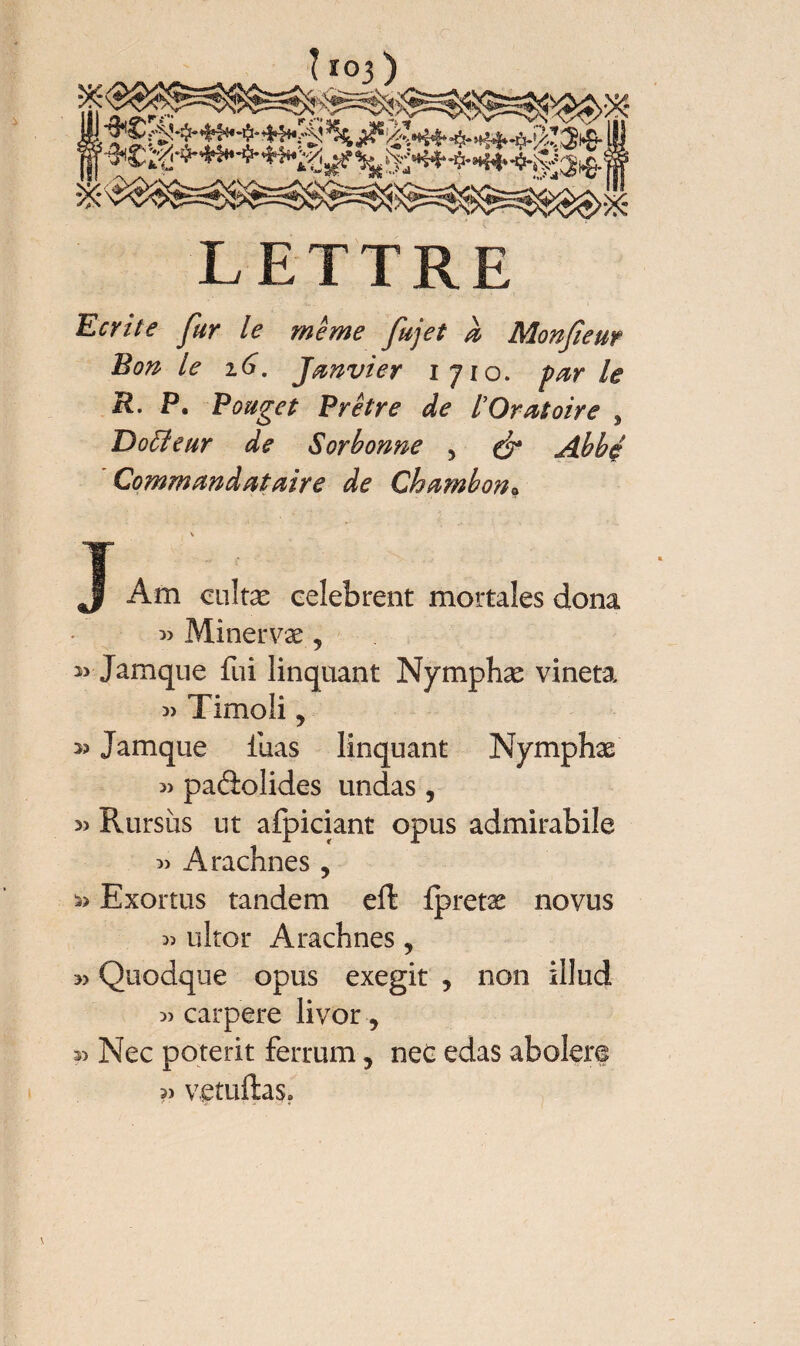 i LETTRE Ecrite fur le même fujet a Monfieur Bon le 16. Janvier 1710. pur le R. P. Rouget Prêtre de l’Oratoire , Doëleur de Sorbonne , & Abbé Commun dut aire de Chambon« J Am cultæ celebrent mortales dona » Minervæ 5 î> Jamque fui linquant Nymphæ vineta « Timoli * 3? Jamque fuas linquant Nymphx » paâolides undas, » Rursus ut afpiciant opus admirabile 3) Arachnes , Exortus tandem eft fpretx novus 3) ultor Arachnes, Quodque opus exegit , non illud » carpere livor, Nec poterit ferrum, nec edas abolere v vetuftas» l