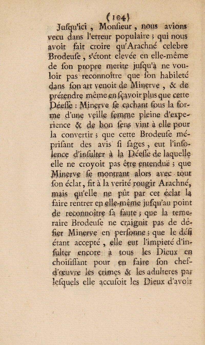 ulci Monlieur , nous avions vécu dans Terreur populaire ; qui nous avoit fait croire qu'Arachné celebre Brodeufe, s’étont eievée en elle-même de fon propre merite jufqu’à ne vou¬ loir pas reconnoître que fon habileté dans fon art venoit de Minerve , & de prétendre même en fçavoir plus que cette Déeffe s Minerve £b cachant fous la for¬ me d une veille fomme pleine d’expe- irience ôç de bon fous vint à elle pour la convertir 5 que cette Brodeufe me- prifant des avis fi figes , eut Tinfo- lence dlofulter à la J)éefiè de laquelle elle ne croyoit pas être entendue 5 que Minerve fe montrant alors avec tout fon éclat, fit à la vérité rougir Arachné, mais quelle ne. pût par cet éclat I4 faire rentrer ep elle-même jufqu’au point de reconnoître fa faute 5 que la témé¬ raire Brodeufe ne craignit pas de dé¬ fier Minerve en perfonne ? que le défi étant accepté , elle eut Timpieté d’in- fulter encore à tous les Dieux en choiiiflànt pour en faire fon chef- d'œuvre les crimes §c les adulteres par lefquels elle accufoit les Dieux d’avoir
