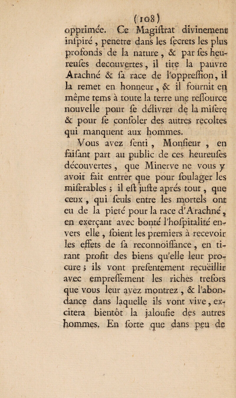 { î o B' ) opprimée. Ce Magiftrat divinement infpiré , pénétré dans les fpcrets les plus profonds de la nature, & par fes heu- reufes decouvertes, il tire la pauvre Arachne ôc la race de foppreflion, il la remet en honneur, & il fournit en mêjræ terns à toute la terre unç reflource nouvelle pour fe délivrer de la mifere & pour fe confoler des autres récoltés qui manquent aux hommes. Vous avez fenti , Moniteur , en failànt part au public de ces heureufes découvertes, que Minerve ne vous y avoit fait entrer que pour foulager les mi£erables > il eft jufte apres tout, que ceux 9 qui feuls entre les mortels ont eu de la pieté pour la race d?Arachnés en exerçant avec bonté fhofpitalité en¬ vers elle , foient les premiers à recevoir les effets de fa reconnoiflance y en ti¬ rant profit des biens qu elle leur pro¬ cure ? ils vont prefentement recueillir avec empreflement les riches trefors que vous leur avez montrez , & labon- dance dans laquelle ils vont vive, ex¬ citera bientôt la jaloufie des autres hommes. En forte que dans peu de