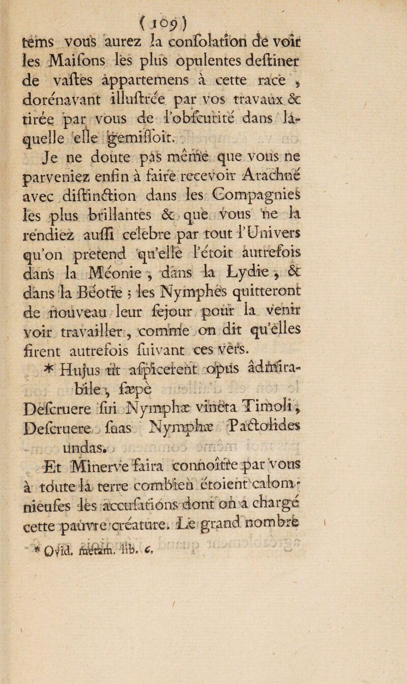 (jô?) tems vous aurez la confolatîon de voir les Maifons lés plus opulentes deftiner de vaftes àppartemens à cette racé * dorénavant illuftrée par vos travaux 6c tirée par vous de l’obfeurifé dans la¬ quelle elle gemifioit. Je ne doute pas même que vous ne parveniez enfin à faire recevoir Ârachné avec diftinftion dans les Compagnies les plus brillantes 6c que Vous ne la rendiez auffi célébré par tout l’Univers qu’on prétend quelle letoit autrefois dans la Méonie , dans la Lydie , 6c dans la Béotie 5 les Nymphes quitteront de nouveau leur fejour pour la venir voir travailler, comrrfe on dit qu elles firent autrefois fuivant ces vers. * Hujus lût afpïcetent dpüs âdfrîîra- bile, fepè Defcruere fui Nymphæ vineta Timoli* Defcruere faas Nymphæ Padolides ündas. Et Minerve faira eonnoîfte par vous à tdute la terre combien croient calom - nieufes les accofitions dont on a charge cette pauvre créature. Lé grand nombre