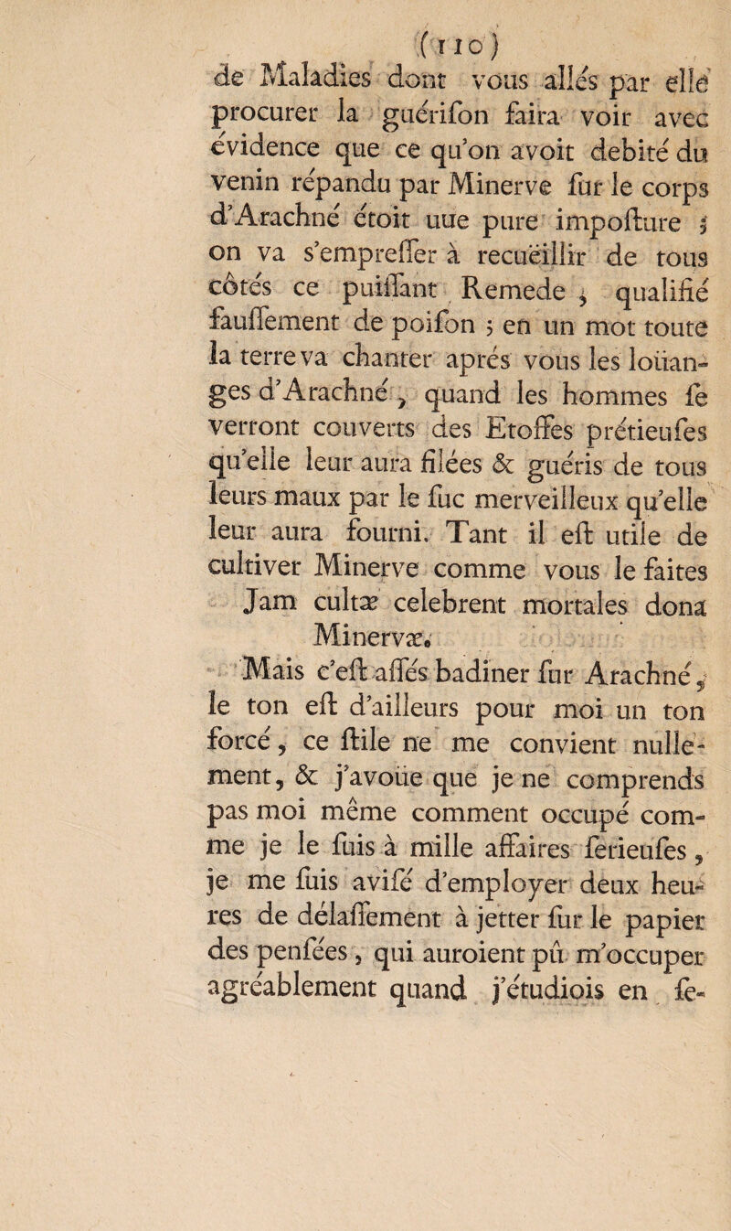 de Maladies dont vous allés par elle procurer la guérifon faira voir avec evidence que ce qu’on avoir débité du venin répandu par Minerve fur le corps d’Arachné étoit uue pure impofture $ on va s’empreffer à recueillir de tous côtés ce puiffant Remede ^ qualifié fauiTement de poifon 5 en un mot toute la terre va chanter apres vous les loiian- ges d’Arachné , quand les hommes le verront couverts des Etoffes prétieufes qu’elle leur aura filées & guéris de tous leurs maux par le fuc merveilleux qu elle leur aura fourni. Tant il eft utile de cultiver Minerve comme vous le faites Jam cultæ celebrent mortales dona Minervæ» Mais c’eftaffés badiner fur Arachne% le ton eft d’ailleurs pour moi un ton forcé, ce ftile ne me convient nulle¬ ment, & j’avoüe que je ne comprends pas moi même comment occupé com¬ me je le fuis à mille affaires ferieufes, je me fuis avifé d’employer deux heu¬ res de délaffement à jetter fur le papier des penfées 5 qui auroient pii m’occuper agréablement quand j’étudiois en iè-
