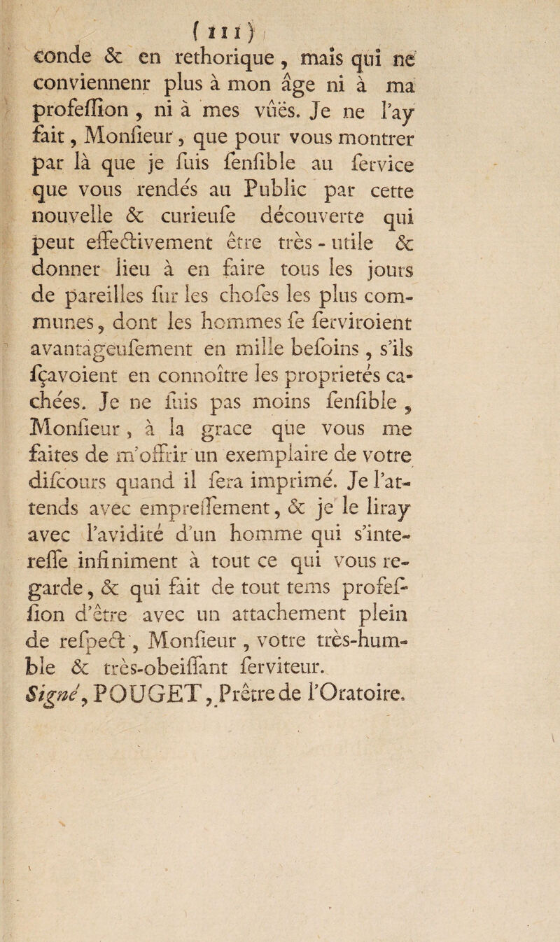 conde & en rethorique, maïs qui ne conviennent* plus à mon âge ni à ma profeffion , ni à mes vues. Je ne t’ay fait, Monfieur 5 que pour vous montrer par là que je fuis fenfible au fervice que vous rendes au Public par cette nouvelle & curieufe découverte qui peut effectivement être très - utile & donner lieu à en faire tous les jours de pareilles fur les cbofes les plus com¬ munes 5 dont les hommes fe ferviroient avantageufement en mille befoins, s’ils fçavoient en connoître les propriétés ca¬ chées. Je ne fuis pas moins fenfible , Moniteur, à la grâce que vous me faites de m’offrir un exemplaire de votre difcours quand il iera imprimé. Je l’at¬ tends avec empreilement, & je le lirajr avec l’avidité d'un homme qui s’inte- reffe infiniment à tout ce qui vous re¬ garde , Ôc qui fait de tout terns profeff iion d’être avec un attachement plein de refpeéf, Monfieur 5 votre très-hum¬ ble & très-obeiffant ferviteur. Signéy POUGET, Prêtre de l’Oratoire, v
