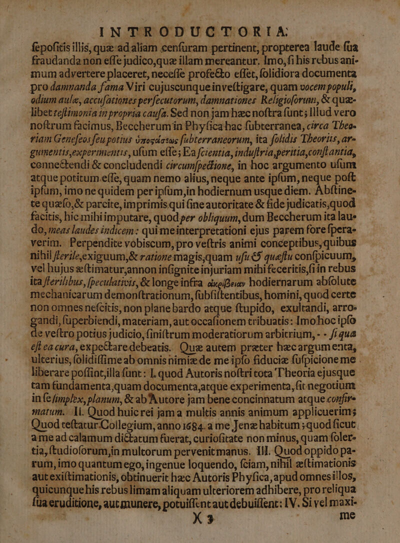 ld INTRODUCTORIM fepofitis illis quad aliam cenfüram pertinent, propterea laude fua fraudandanon effe judico,quz illam mereantur. Imo, fi his rebus ani- mum advertere placeret, neceíle profe&o effet, folidiora documenta pro damuanda fama Viri cujuscunqueinveftigare, quam vocem populi, odium aule, accufatianes pev[ecutorum, damnationes. Religto[orum, & qua- libet teflimonia 1 propria caufa. Sed non jam hzec noftra (unt; lllud vero noftrum facimus, Beccherumin Phyficahac fubterranea, circa Tbeo- viam Gene[eos feu potius óztogdasus fabterraneorum, ita folidis Theoriis, ar- guimebtis,expermenutis, ufum effe; Ea fcientia, induflria,peritiayconft antia, cennectendi & concludendi circumfpediione, in hoc argumento ufum atque potitum.e(fe, quam nemo alius, neque ante ipfum, neque poft ipfum, imo ne quidem per ipfüm,in hodiernum usque diem. Abftine- tequzío,& parcite, imprimis.qui (ine autoritate & fide judicatis.quod facitis, hic.mihiimputare, quod per obliquum, dum Beccherum ita lau» do, meas laudes indicem: qui meinterpretationi ejus parem fore fpera- verim.. Perpendite vobiscum, pro veftris animi conceptibus,quibus nihil ferie,exiguum,& ratiozemagis;quam ufu€5 queftu confpicuum, vel hujus z(timatur,annon in(ignite injuriam mihi feceritis,(iin rebus ita fferilbus, [peculativis,& longeinfra axeiBeiv hodiernarum abfolute mechanicarum demon(trationum, fübfiftentibus, homini, quod certe nonomnesnefcitis, non plane bardo atque ftupido, exultandi, arro. gandi, füperbiendi, materiam, aut occafionem tribuatis: Imohoc ipfo de veftro potius judicio, (iniftrum moderatiorum arbitrium, - - //qua eft eacura, expectaredebeatis. Qus autem preter hecargum enta, ulterius, (olidiffime ab omnis nimiz de me ipfo fiduciz fufpicione me . liberare poffintillafünt: I quod Autoris noftri cota T'heoría ejusque tam fundamenta;quam documenta,atque experimenta, fit negotium infe fimplex, planum, & ab'Autore jam bene concinnatum atque confir marum... Ti. Quod huicrei jama multis annis animum applicuerims Quod teftatur.Collegium, anno 1684. a me Jenz habitum ;quod ficut. ame ad calamum diCtatum fuerat, curiofitate non minus, quam foler- tia, (tudioforum,in multorum pervenitmanus. Il. Quod oppido pa- rum, imo quantum ego, ingenue loquendo, fciam, nihil z(timationis autexi(timationis, obtinuerit hzc Autoris Phyfica,apud omnesi!los, quicunque his rebuslimam aliquam ulteriorem adhibere, pro reliqua fuaeruditione, aut munere, potuiffcnt aut debuif[ent: IV. Si vel maxi- RH | : X3 UY me