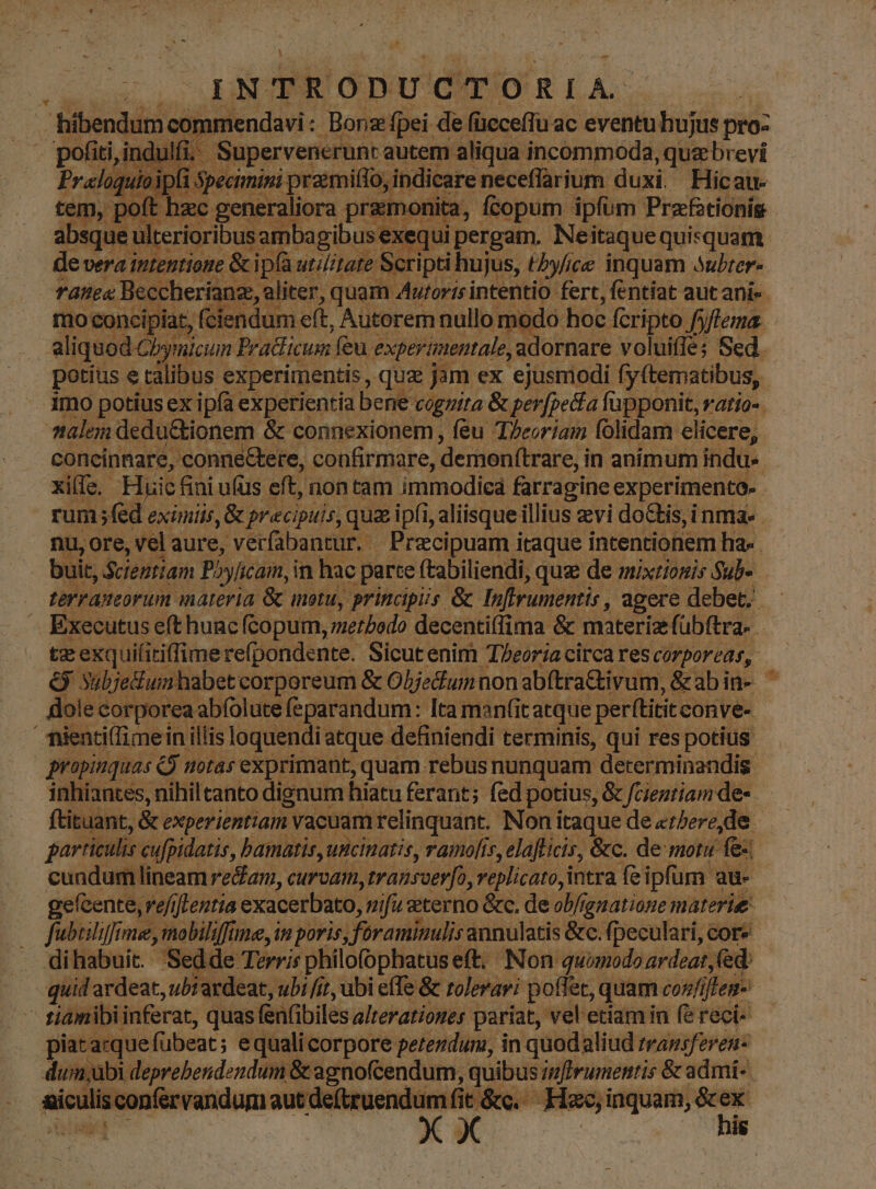 L| INTRODUCTORIA. | hibendum cor mendavi :- ; Bonz fpei de füecefTu ac eventu hujus pro: pofiti, i ndulfi.- Supervenerunt s autem aliqua incommoda, ,quabrevi quioi jfi Specimini MA indicare neceflarium duxi. Hicau- oft ora premonita, fcopum ipfum Przftionig absque ui is amba exequi pergam. Neitaque quisquam de vera intentione &ipía utilitate : Scripti hujus, tbyfice inquam 3ubrer- Tata Beccherianz aliter, quam Autorisi intentio fert, fentiat aut anis. mo concipiat, fciendum e(t, Autorem nullo modo hoc fcripto fyflema. aliquod-Cbymicum Bradlicum feu. experientale, adornare voluifle; Sed. potius e talibus. experimentis , quz jm ex ejusmodi fyftematibus, | malen dedu&kionem & connexionem, feu T/eoriam folidam elicere, concinnare, , conneGtere, confirmare, demonitrare, in animum indu- xi(Ic.. Huic fini ufüs eft, non tam immodicá farragine experimento. rum ;fed eximiis, & precipuis, qua ipfi, jj aliisque illius evi dotis, i nma- nu,ore, vel aure, verfabantur. Precipuam i itaque intentionem ha« buit, Scieztiam P»yfcam, in: hac parte ftabiliendi, quz de mixtionis Sub- terranmeorum materia & motu, principiis & Tnfirumentis , agere debet. Executus eft huac fcopum, metbado decentiffima. & materiz fübftra- ; te exquifitiffime refpondente. Sicut enim Teoria circa res COTDOI'Cd$, ó Xubjedium habet: corporeum & Oljedlumt non abítra&ivum, &abin- dole: corporea: abfolute feparandum: Ita man(it itatque perftitit. conve- ' mienti(imein illis loquendi atque definiendi terminis, qui res potius propinquas &$ notas exprimant, quam.rebus nunquam determinandis. inhiantes, nihil tanto dignum hiatu ferant; fed potius, & fcientiam de-- ftituant, & experientiam vacuam relinquant. Non itaque de «rere de: particulis cufpidatis, bamatis, uncinatis, vamofís, elaflicis, &c. de motu e: : cundum lineam re&ar, curvam transoerfo, veplicato intra feipfum. au- gefcente;; refi iflentia exacerbato, nifu &terno &c, de ob/ignatione materie. fubidiffmie, mobiliffine, in poris, füramimulis annulatis &c.fpeculari, cor» dihabuit. 'Sedde Terris philofophatus eft; Non quomodo ardeat (ed: quid ardeat, ubt ardeat, ubi fi, ubi effe & roleravi poffet, quam confi iften- | tiamibi inferat, quas fénfibiles alterationes pariat, 'vel etiam in fé reci- piatarque fübeat; e quali corpore perezdum, in quodaliud transferen- dun;übi deprebendendum & agnofcendum, quibus inffrumentis & admi- icalisconférvaridum aut deftruendum fit &c.... Hzc, inquam, & - ig XX