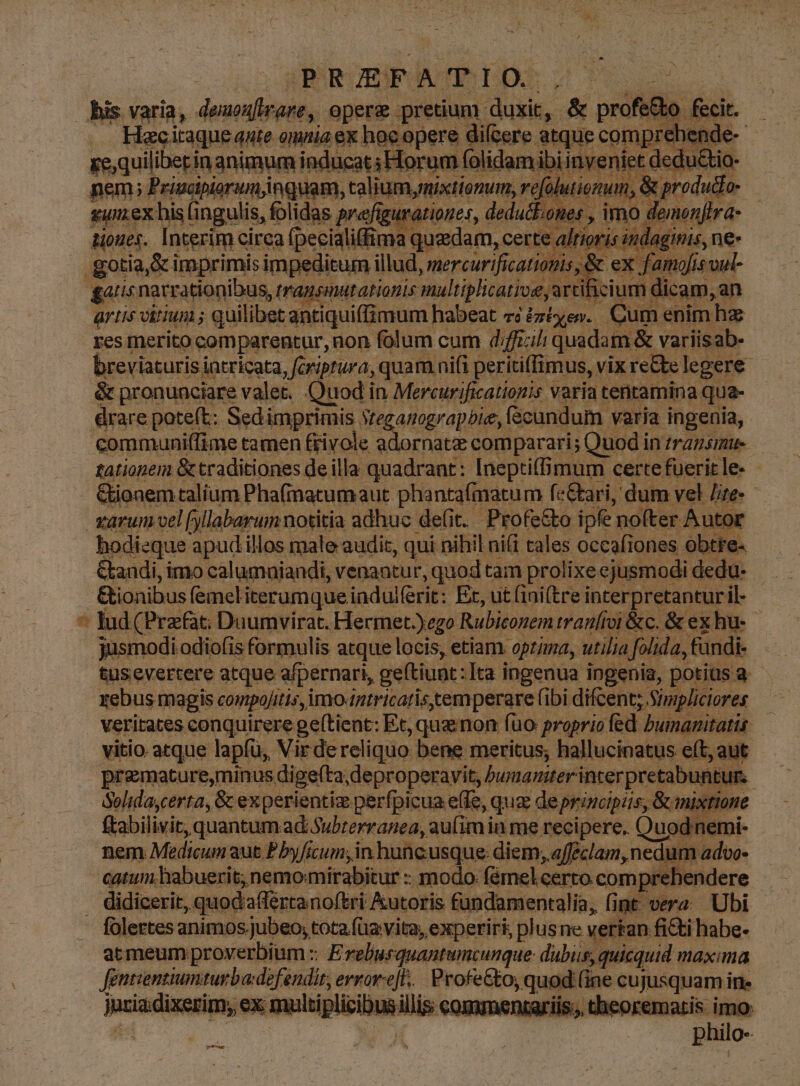 OPRIEFATIO. m bis varia, deuonfirare,. opere pretium. duxi, & pro 0.6 (e onmia ex. hegepere diere atque Rp ze,quiliberin animum inducat; Horum ibiinyeniet dedu nem; Principiorumjnguam, talium,nixtíonum, ref | ise 2,6 y? Sie xumex his (ingulis, folidas prefigurationer, dedut ones y ims don ven tioues. Interim cirea [pecialidima quzdam, certe alri .gotia,& imprimis impeditum illud, mercurificationis, & ex gatis narrationibus, transmutationis multiplicatio ard i i cium orem an um enim hz res merito comparentur, non fà folum cum dfficilt quadam & variisab- breviaturis iatricata, fcriprura, quam nifi peritiffimus, vix re&e legere. & pronunciare valet. Quod in Mercurificatiogis varia tentamina qua- édrare poteft: Sedi id i Steganograpbie, (scundum varia ingenia, commauniffime tamen frivole sea fe comparari; Quodi in transmue tationem & traditiones de illa vell; Ineptiffimum certe fueritle- - Gionem talíum Pha(matumaut phantafmatum fe&ari, dum vel Jte. vüruni vel fyllabarum notitia adhuc de(it. Profe&to ipfe nofter Auto; | hodieque apudillos male audic, qui nihil ni(i tales occafiones obtre- &tandi, imo calumaiandi, venancur, quodtam prolixe ejusmodi dedu- — &ionibus (emel iterumque iadulferit: Ex, ut (ini(tre interpretantur il- - * lud CPrzfac; Duumvirat. Hermet.)ego Rubiconem traníroi &c. & exhu- jüsmodi odio(is formulis atque locis, etiam. optima, utilia foli da, fündi- tus evertere atque afpernari, geftiunt: Ita ingenua ingenia, potius a xebus magis comtpoJitis,imo-ntricarisemperare (ibi difcent;. Simpliciores | veritates conquirere geftient: Et, que non (uo proprio fed bumamtatis — vitio atque lapfu, Vir de reliquo. bene meritus; hallucinatus e(t, aut praemature,minus, dige(ta, deproperayit, bumaniter inter pretabuntur. Solidaycerta, & ex perientiz perfpicua effe, q quz deprincipis, mixtione ftabilivit, quantum ad Subterranea, au(im in me recipere. Quodn emi.
