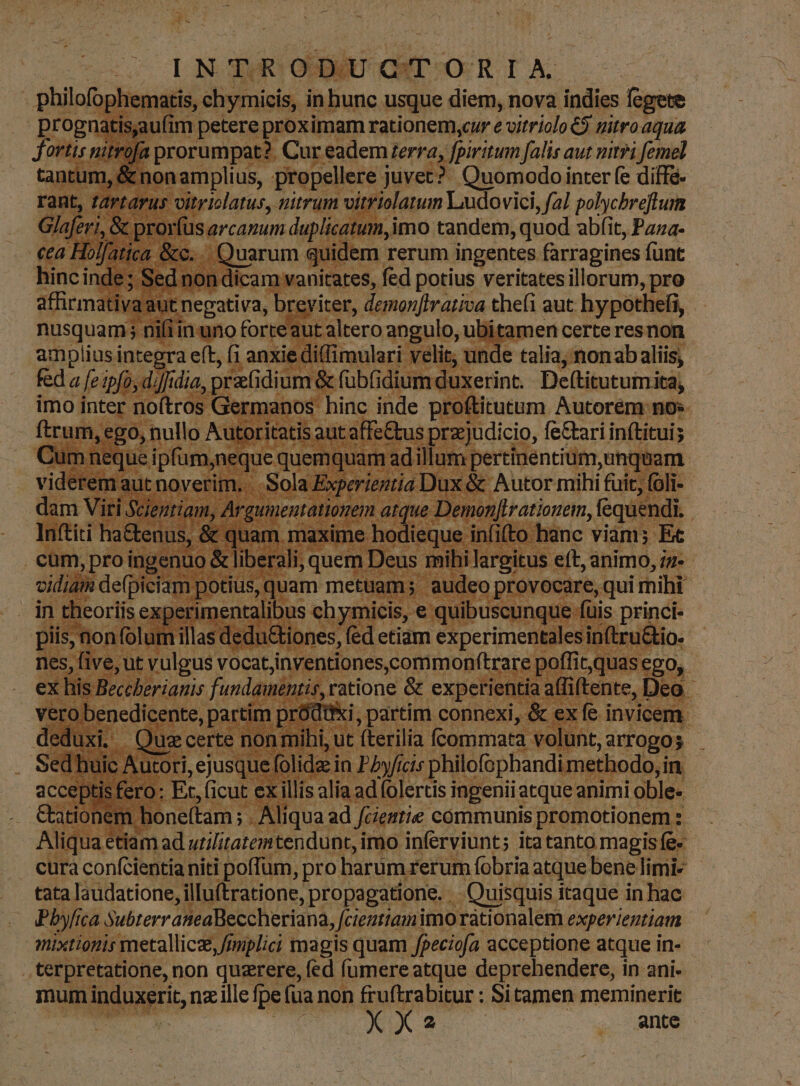 -— ÀÁ (o0 CILONOGDURS QUDU COS | philofophem emat s, in hunc usque diem, nova indies fegere pro ES ng wr i petere prox imam rationem,ycur e vitriolo 6$ nitro aqua | 1 proru mpat?. Cur. eadem erra, fpiritum falis aut mitri femel 10 tX Hen [o juvet? Quomodo inter fe diff&- TT Jit Deam Ludovici p Rotae nii rt Na ub amplius intepra eft, bande fed a [e ipfo, diffidia ; prati idium& fübfi diumdu: xerint. kc d imo LU no ros er manos hinc. inde proftirucum Autorém nos ur, eg .utoritatis aut erede preejudicio, fe&ari inftituis ium. pertinentium, unqua n : vient Dux&. Autor mihi fuit, (oli- | 5 Pa 5 Den rationem, feque idi Deus mih hilargitus eft, animo, iz-- oL Ath m potius, quat 'uan S miregrorsc qui imihi ET 3r erii m: entz llibu s chy: micis, equ Jibuscu Sungee is princi» - . - Ud p us : noli im illas dedu&iones, fed etiam experiment: ilesin(tri 1&i nd i Tine VOcat jnventiones. ons & expe Aie Bt : F- his js, ratione hu vicus ice aí xi tente, | ied rianis fundamés nti t ex ye : alia ad. eris joBenii atquear animi Mnt onem I s iua: ad Jéemtie. cómmunis promotionem :. iqua eti im ad utilitatemtendunt,i imo inferviunt; ita tanto magis fe. . cura confcientianiti poffum, pro harum rerum fobria atque bene limi- tata laudatione, illuftratione, ,propagatione. Quisquis itaque inbac Pbyfic ica SubrerraneaBeccheriana, Jcientiami imo rátionalem experientiam mixtioris metallicz, fimplici magis quam fgeciofa acceptione atque in- .terpretatione, non quzrere, fed fumere atque deprehendere, in ani- mum Sioseele nz ille fpe [ua non fruftrabitur : Sitamen meminerit XX. | [0 AM