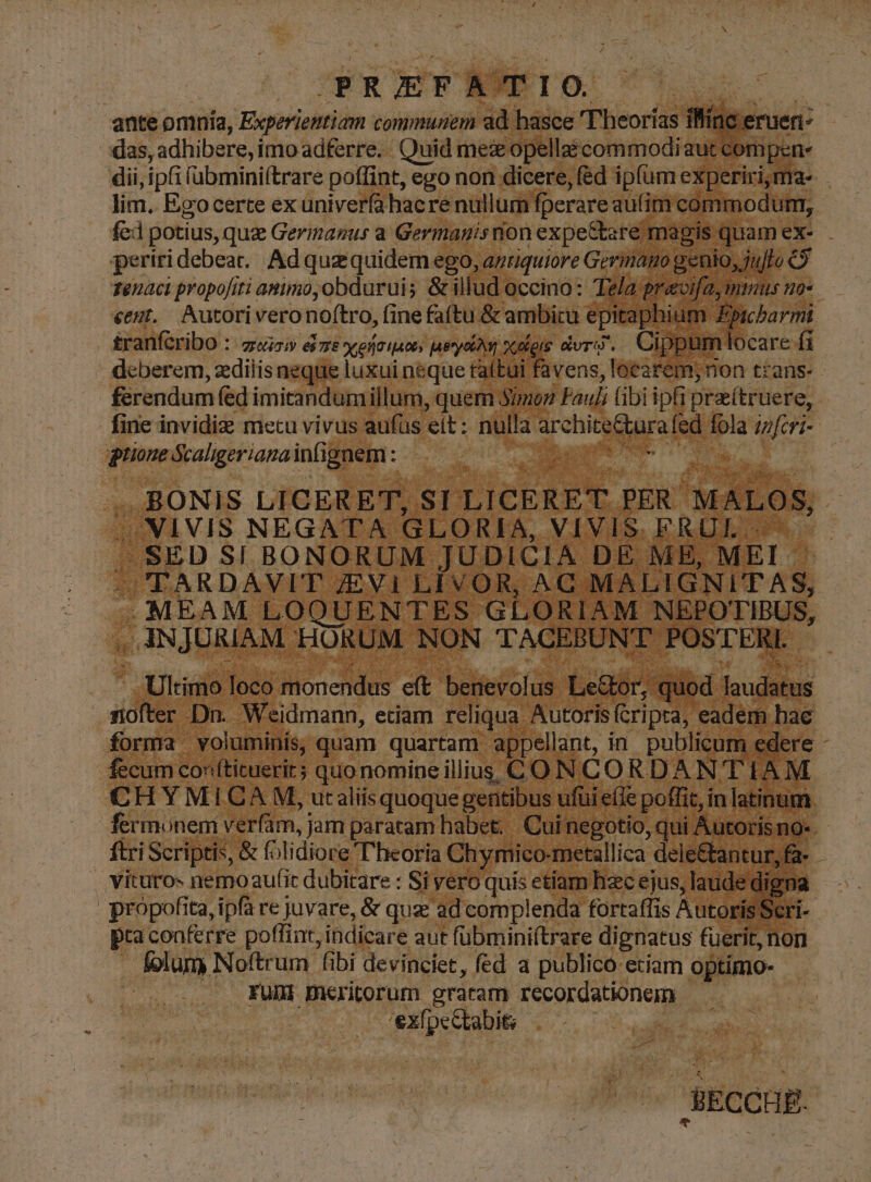 | PRIEFA'TIO. IST M ante omnia, Experiemtiam communem ad hasce 'Theorías illinc eruer- das, adhibere, imo adferre. Quid mes opellaéi commodi aut compen: dii, ipfi (übmini(trare poffint, ego non dicere, (éd ipfum experiri, ma- lim, Ego certe exuniverfahacre nullum fperare aufim commodurmr, fed potius, quz Germazus a Germanisnon expe&tare magis quam ex-. periridebear. Ad quz quidem ego, azrquiore Germano genio, jujfo C9 zenaci propofiti animo, obdurui; & illud occino: Tela pravifa mmus no- eegt,. Autoriveronof(tro, fine faftu & ambitu epitaphium Fpicbarmi tranfcribo : /zrci» ez seraiaos peret xelois dvrj. Cippumlocare fi ' deberem, zdilisneque luxui neque taftui favens, locarem,; non trans- ferendum fed imitandumillum, quem Simon Fauli (ibi iph prattruere, fine invidiz metu vivus aufüs eít : nulla architeCtura fed fola ;z/cr;- gione Scaligerianainfignem: s REIRPE Ce ni . BONIS LICERET, SI LICERET. PER MALOS, /JNIVIS NEGATA GLORIA, VIVIS. FRÜL J SED $1 BONORUM JUDICIA DE MB, MEI - MCTARDAVIT ZEVi LÍVOR, AC MALIGNI'TAS, . MEAM LOQUENTES GLORIAM NEPOTIBUS, , ANJURIAM HORUM NON TACEBUNT POSTERI. - . Ultimo loco monendus eft benevolus Le&tor, quod laudatus nofter Dn. Weidmann, etiam reliqua Autorisícripta, eadem bac forma voluminis, quam quartam appellant, in publicum edere - fecum conftituerit; quo nomine illius CON CORDAN'T IAM CH Y MICAM, utaliis quoque gentibus ufui efie poffit, in latinum fermonem verfam, jam paratam habet. | Cui negotio, qui Autoris no«. ftri Scriptis, & folidiore'T'heoria Chymico-metallica deie&antur,fa- | vituro« nemoaufit dubitare : Si vero quis etiam hzc ejus, laude digna propofita, ipfa re juvare, & quz ad complenda fortaffis AutorisScri-- pra conferre poflint, indicare aut fübminiítrare dignatus fuerit, nori . lolum Noftrum fibi devinciet, fed a publico etiam optimo- fumi meritorum gratam recordationem | 'exfpettabit; | —! . BECCHE.