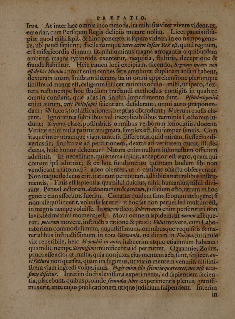 ^ dx RR EFATIO. VERS | dino Trus. ' Ac inter heconr isi ; i à TAE emoriar, cum Perfarum Regis piat quod mihi fapit, &amp; (OE ca ses fip. : ere te, ubi me xps EC A^ dme ue; : id | abili. o o5 pg excipiam;. aen teg eft de boc Mundo ; proutenim: .omnes í fere. amphorz duplic licem anfam habent, dexteram unam, EM i. a in omnt. deed J- ca mque ius SEN rationis mer o mihi, ut f € Aud on unes dDerudi $: pe rerum que n eu Bosh Pd terminis ; Lectorem n 2 x ir Ir secef n necel tate, qui enema injicit; escono uU, quam qui- comam ipfi; adorna | wu x ex hoc fundamer ito quantam laudem fibi non vendicant anatomici ; adeo olentes; uta canibus olfadu obferventu Wo Noni itaque dedecus erit; aturam | percontari, adhibitis naturalib 1sinftru- mentis. Finis eftfapientia, qua nih; il dulcius, n il humaniusn nihi vie : Tuus. PenesLectorem dutitam aiu, luciluca eo, dep da Oc genere eam affecutus fuerim. - | Conatu is quidem fum, fcosucirin gk sc non affequi licuerit, voluiffe fat erit: at hoc fat. t non parum fed multum eft, - in magnis nempe voluiffe. Ins agnis dico; Subterranea enim perfcrütarinon. levis.fed: maximi mom enti eft i .Movi omnem lapi À m ut Uerum iar d rer; Poreram movere, inftru&amp;t. S ratione: &amp; praxi: - alui movere, cumLabo- ratorium commodiffimum, auguftiffimum, omnibusque requifitis &amp; ma- terialibus inftructiffimum, in tota. Germania, ne dicam in Europa; f fig vix reperibile, heic 7Mozachii i2 aula, habuerim. atque etiamnum habeam: - qua mdiu nempe Sereniffimi munificentia id permittet. Ogganniet Zoilus, pauca e(Te acta; at multa; quia nonjuxta ejus mentem acta funt, fci]i C 7, ifatfura non quarfita, quam ita fugimus; utvixin mentem venerit nifi finis ftram viam ingredi voluerimus, Fugit enim illa féientia quarentes, tiec nifi occa-. fione difeitur. Interim doctis leviífima. experimenta, ad fapientiam facien- - tia, placebunt, quibus proinde fecundus liber experimentis plenus, gratiffi- j muserit, ante cujus publicationem utique judicium jc Interim , | : QUSE CS in