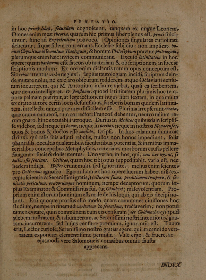 ib libro, fecundum cognofcent, tanquam ex ungue Leonem. Omnesenim mez r/eorie, quarum hic primus liberplenus eft, praxi fulci- untur; hinc ad Experientiam provoco. | Opiniones fingulares curiofitati debentur; fique fidem concernant, Ecclefie fübjicio ; non implicat, 5c- num Cbymicum effe malum Tbeologum ; &amp; bonum Pbilofepbum pravum philologutiy: plerumque enim hzc invicem communicant. | Excufo /atinitatem in hoc opere; quam &amp;arbaram efle fateor, ob materiam &amp; ob fcriptionem, in fpecie fcriptionis modum: Ex ore enim dictantis totum opus conceptum eft. Sic rebus attentus verba neglexi: fxpius tautologiam incidi, fcriptum dein- demutare nolui, ne ex claro obfcurum redderem; atque Octaviani cenfu-- ram incurrerem, qui M. Antonium infanire ajebat, quafi ea ícribentem;. que nemo intelligeret. D. Jonffenu, quoad latinitatem plurimis hoc tem- |. pore palmam przripit, at lege fectionem hujus libri fextam, in qua multa excitatoautore certis locis defumfimus, fateberis bonam quidem latinita- tem, intellectu tamen prz meadifficilem effe. | Plurima irrepferunt errata, qua cum amanuenfi, tum correctori Francof. debentur, neutro talium re- rum gnaro. hinc excufabili utroque. Duriusin MeZios quibusdam fcripfif- . fe videbor, fed neque in 2ozos, neque in peritos, neque in noftros Monacenfesy. quos &amp; bonos &amp; doctos effe cexfido, fcripfi, .. In hos calamum duntaxat : rinxi qui rafis fuis adjuti rabulis, nullos non bonos impediunt ; folis: , phaniafüs, occultis qualitatibus, facultatibus potentiis, &amp; inanibus imma- terialibus con — Metaphyficis, materiales morborum caufas pellere fatagunt: fucis&amp;dolisutentes: Uno verbo, in hos, qui, cu bec tegunt, fe zadfos e[[o fentiunt. — Utilitas, quam hoc tibi opus fuppeditabit, varia eft, nec. . hederaindiga. | He/fes erunt multi, fed ignorantes; meliusenim fcientes: pro Ded'oribu agnefco. Ego nullam ex hoc opere lucrum habeo; nifi (ex-- cepta fcientia &amp;Sereniffimi gratia;) Ja&amp;uram fam, perditionem temporis, &amp; fa- hitatis periculum, pravorumque hominum, nempe deceptorum, quorum fz£- pius Examinator &amp; Commiffarius fui, (ut G/auberi) malevolentiam. | Pro- prium enim iftoerum hominum eft, male de hisloqui, qui ab eis decipi no- lunt, Etfi quoque prorfus alio modo quam communes ciniflones hoc ftudium,nempein finem ad veritatem &amp; fcientiam, traCtaverim ; non potut- tamenevitare; quin communem cum eis. cenfuram (der Goldmacberey) spud: plebem noftratem, &amp; talrum rerum, ac Sereniffimi noftri intentionisigna- ram,incurrerem:: fed hujus cenfürz premium, ignorantia eft. Tuum &amp;rit, Le&amp;tor curiofe; Sereniffimo noftro gratias agere. qui ita candide veri- : tatem; exponere; clementiffime permifit;; |. Vale ergo, &amp; fruere; ac . . ejusmodi vere Salomoneis conatibus oinnia: faufta: i4 gonio TM qppNMERME 0o c AS up