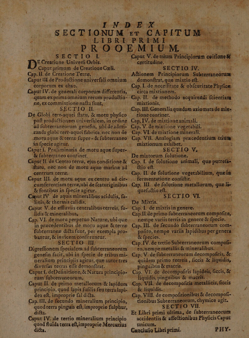 D E Gades: Univer Orbis. Caputprimum de Creatione Coli. Cp. lI. de Creatione Terre. : corporum ex chao. Caput IV. de generali « corporum diffecentia, ne,excommixtione na&amp;a funt, 250 SECTIO IL. De Globi terr-aquei ftatu, X motn phyfico oft productionem univerfalem, in ordine ad fubterraneorum' genefin, ubi deadmi- zanda globi terr-aquei fabrica,nec non de in fpecie agitur. «&amp; fübterra neo continet, centrum: terra. cumferenriam terre,ubi de fcaturiginibus &amp; fontibus i in fpecie agitur, pnis; '&amp; therinis calidis, didis € mineralibus, fubterranez di&amp;a funt, per exempla pro- bantur, &amp;i invicem. conferuntur. CSECTIOJSIgEROOS v serrit genefin facit, ubi in fpecie de tribus mi- neralium principiis agitur, que auto rtres diverfas. terras effe demonfirat. — MAS. Caput 1. deDefinitione, &amp; Natura principio- rum 'fübterraneorum, dea eft, improprie fal di&amp;a. quod terra pinguis eft; improprie fulphur, di&amp;a. . Caput IV. de tertio mineralium principio quod fluida terra efti improprie Mercurius di&amp;a. PE Y . bu 4 DA 4 1 E y E ir. X a *ixra ee d ERS E zw CRM at TM 1 : Y  ] esticudine.. demonftret, que mixtioell, circa mixtionem. mixtionis, Cap. ME. Generalia quedam. axiomarade mir. tionecentinet, ... ' re d XU Cap. V. de mixtione vegetabili, SSECTQ: Ys odii 9l Qoef. ^^— fermentatione confiftit. guefiftio e eft. : 4$ E ET Oo VEO qn (^ b í Cap.I de mixtisingenere. ^ ^ ^. nempe variisterrisin genere &amp; fpecie. &amp; fpecies. ^to,nempemetallis &amp; mineralibus. | . — quidem primo terreis , ficcis &amp; Jignidis, pinguibus &amp; macris, iquidis, pinguibus &amp; mactis. .- A diguidis.: sv Quppee tionibus Subterraneorum, chymice agit. | SECTIO VII. — Et Libri primi ultima, de fübterraneorum accidentiis &amp; affe&amp;ionibus Phyficis Capuc nnicum. ^ Genclufio Libri primi. PHY-