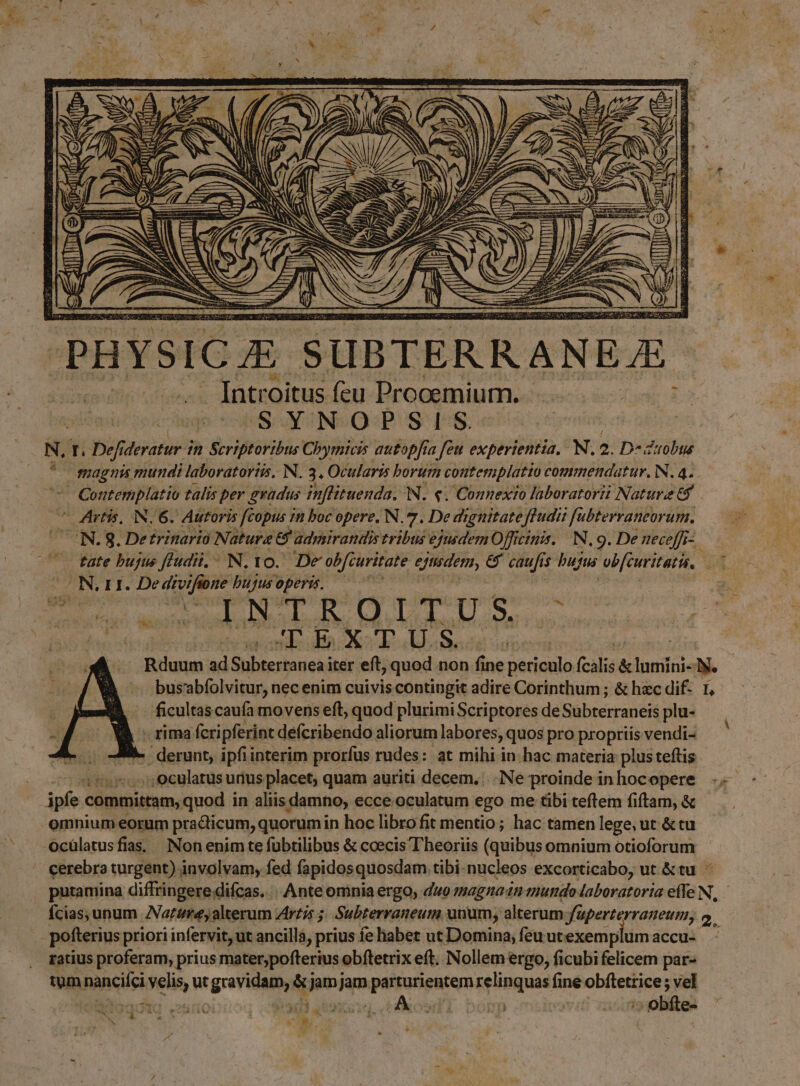 D» / li PHYSIC E. SUBTER R ANE E Introitus feu Prooemium.. Dui SYNOPSIS. N. T T deratur. in Scriptoribus Cbymicis autopfia feu experientia. N. 2. D^ d'irobus magnis mundi laboratortis. N. 3. Ocularis borum contemplatio commendatur. N. 4. 7 Contemplatio talis per gradus ifltuenda. N. €. Connexio laboratori Natura t$  Artis, IN. 6. Autoris [copus in boc opere. N. 7. De dignitatefludii fubterraneorum., UN.8. Detrinario Natura 8 adpiirandis tribus ejusdem Officinis. | N. 9. De neceffr-. t tate bujus ftudii. - N, 10. De ob[curitate ejadem, e caufi $ bufus vb[euritati, UA. UNI. NE bujusoperi. —— rs INTROITUS - promus Ua oo du MK CC . Rduum ud Sübtesbuieii iter eft, quod non f ine periculo (calis & lumini-1y. bus'abfolvitur, nec enim cuivis contingit adire Corinthum; & hec dif- 1, deuten caufa movens eft, quod plurimi Scriptores de ipm plu- Àh rima fcri pferint deícribendo aliorum labores, quos pro propriis vendi- - o / derunt, ipfiinterim prorfus rudes: at mihi in hac materia plusteftis - 4757c9culatus uius placet, quam auriti decem. ..INe proinde in hocopere infe. committam, quod in aliis damno, ecce. oculatum ego me tibi teftlem fiftam, & omnium eorum practicum, quorum in hoc libro fit mentio ; hac tamen lege, ut & tu Ocülatusfias. Non enim te fuübtilibus & ceecis T heoriis (quibus omnium otioforum cerebro turgent) involvam, fed füpidosquosdam. tibi-nucleos excorticabo, ut &tu putamina diffringere difcas. : Ante omniaergo, duo magnam mundo laboratoria efle N, fcias, unum ANartmrey alterum zirzis ;; Subterraneum unum, alterum Juperterraneum, 2. 3 pofterius priori infervit, ut ancilla, prius fe habet ut Domina, feuut: exemplum accu- ratius proferam, prius mater;pofterius obftetrix eft. Nollem ergo, ficubi felicem par- tum Mbancici selis s ut grevidttouiy pun jam paisurigutem relinquas fine pepe vel [ss $  f : -. 4 s K Ni. ap P: