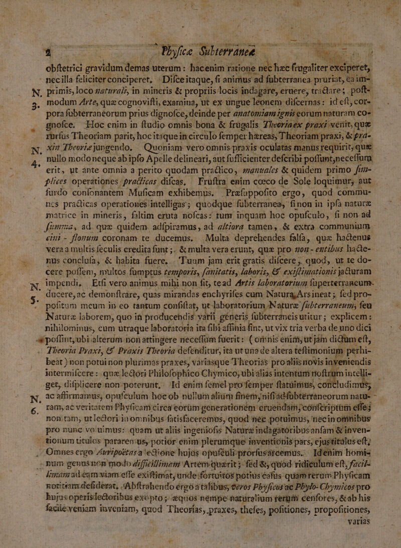 u WNSSCON RN ER e Py 72 bu T v MR obfletrici gravidum ded uterum: hacenim r ratione IU. Ue | necilla feliciter conciperet, E Difceitaque, fi animus ad fübterranea. pruriat, eaim. N, primis, loco gaturaiz, in mineris & propriis locis indagare, eruere, tractare; poft- modum Zr?e, quz : cognovifti, examina, ut ex ungue leonem difcernas: id eft cor. porafubterraneorum prius dignofce, deinde per anatomiam igtris eorum naturam co gnofce. Hoc enim in ftudio omnis bona & frugalis Tiver/aex praxi venit, que rurfus Theoriam parit; hoc itaque incirculo femper hiereas, 'Theoriam; praxi, &; pra-. N, 9/2 Tbeorie jungendo, — Quoniam vero omnis praxis. oculatas manus requirit, que nullo modo neque ab ipfo A pelle delineari, aut fufficienter defcribi poffunt;neceffum | * erit, ut ànte omnia a perito quodam praclico mantiüles & quidem primo fim- ples operationes: praiizas diícas, — Fruftra enim coeco de Sole loquimur, aut furdo confonantem Muficam exhibemus. Prafappofi to ergo, quod commu- ncs pradticas operationes intelligas ; quodque fabterranea, finon iu ipfa natur matrice in mineris, faltim eruta nofcas: tum inquam hoc opufculo, fi non ad fama , ad que quidem. adfpiramus, ad. a/tzera tamen, & extra communium - eini - flomim coronam te ducemus. Multa deprehendes fala, quz hadenus vera a multis feculis eredita funt ;.. & multa vera erunt, quz pro 70 - entibus. ha&e- . mu concluía, & habita fuere, . Tuum jam erit gratis dicere ;. quod, ur te do- cere poffem, multos famptus Lemporis,. fauitatis, laboris, € exifliniationis jaduram Ww, Umpendi, /— Etfi vero animus. mihi non fit, tead Artis Jaboratorium füperterraneum- n ducere, ac demonftrare, quas mirandas enchyrifes cum NaturajArsineat ; fed pro- ' pofitum meum in eo tantum confiflat, ut laboratorium Nature fübterraneum; feu ANaturz laborem, quo it producehdis - varii generis fubterraneis utitur; explicem: nihilominus, cum utraque labotatoria i ita fibi affinia fin, ut vix tria verha de uno dici pep 'ubi alterum non attingere neceffüm fuerit: ( orinis enim, ut jam didum eft, Jbeoria Prax, 6 Pyaxis Theoria defénditur, ità ut un2 de altera teftimonium iptrhi- j beat ) non potui non plurimas praxes, variasque Theorias pro aliis novis inveniendis | intermifcefe : que lectori Philofophico Chymico; ubi àliás intentum noftrum intelli- get, difplicere non-poterunt, . Id enim femel pro femper ftatüirius, cot ludinr oó Z ram, ac veritatem Phy(icam circa eorüm generationem 'eruendiin; cónferiptbt effe; j non.tam; utle&dori io omnibus fatisfaceremus, quod née potuimus, necin omnibus pro nunc vo'uimus: quam ut aliis ingetiiofis Nature indagatoribus anfam & inven- ' tiorum titulos pararen:us, potior enim plerumque inventionis pars; ejustituluseft; , Omnesergo Znripostasa e&óne hujas opuféuli- prorfussrcemus. Idenim homis ,;Rum genus non modo Z/fficilimui Artem erit ; fed &, quód ridiculum eft, fzcil- Viana ad.eam viam effe exiftimat; unde fortuitos potius eafüs quami rerum. Phyficam notitiam defidevat, «Abftrahendo ergo a talibus eros Pbyfivos'ac Pbylo- Cbymicos pro bujus operisde&oribus, exópto ; sques némpe naturalium ferürm cenfores, &ab his facile:yeniam inveniam, quod PORT praxes, thefes, pofitiones, propofitiones, | . varias