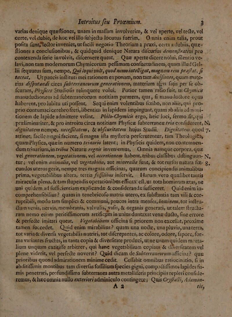 ^ : E. Tileabas yfa Proemium. tr dae hà 3 varias denique vyritiones, unam in maffam involverim, &amp; vel aperte, vel tede, vel certe, vel dubie, de hoc velillo fubje&amp;o locutus fuerim, Omnia enim talia, prout pofita fünt;'ledor inveniet, ut facili negotio Theoriama praxi, certa a dubiis, quz-- ftiones a conclufionibus , &amp; quidquid. denique Natura difcurfus demonffrativi pro. . contexenda ferie involvit, diícernere queat, ; Que aperte dicere nolui, filentio ve- lavi,non tam modernorum Chymicorum peffimam confuüetudinem, quam illud Gel-. Aii fequutus fum, nempe, Qui loqui vir, quod atemoiutelligat, nagiam ven praffat, fi taceat, |. Ut paucis inftituti mei rationem exponam, noa tam dec;/i: i0ft6s, quam mate- rias difputandi citca fubterraneorum generationem, materiam alis fatis per fe oh-  fcuram, Pbyfices Studio(is relinquere volui, Potior tamen ratio fuit, ut Cbyaici manududtionem ad fubterraneorum notitiam pararem, qua, fi manududlore opus haberent, pro lubitu uti poffent, Sequi enim volentibus ícribo, non aliis, qui pro- tionem de lapide admittere velint, Philo- Chymmicis ergo, heic loci, fermo fit, qui proliminariter, &amp; pro introitu circa notitiam Phyfice fubterranez 77/a confiderent, N; dipuitatem nempe, uvece[fitatem ,- &amp; obfcuritatem hujus Studi, — Dignztates quod 7. attinet; facile rz sgni facient, fi magna ifta myfteria perícrutentur, tam Theologita; quam Phyfi ica, quz in numero £rinario latent; in Phyficis quidem, non coatemnen- dum trinarium,in zribus Naturz regni inveniemus, Omnia namque corpora, qu vel generationem, vegetationem, vel aceretionem habent, tribus cla(fibus diftinguun- N, tur; velenim ammalia, vel vegetabifta, aut migeralia funt, &amp; tot rurfus natura fce- 9, cundos uteros gerit, nempe tres magnas officinas, quarum concipiendis animalibus . prima, vegetabilibus altera, tertia fo/fZbus infervit, . Harum vero quzlibettantis miraculis plena, &amp; tam ftupeudis operacionibus efficax: eft; uc tota hominum etas, ne uni quidem ad fufficientiam explicande &amp; confiderand« fufficeret. | Quid enim in- comprehenfibilius? quamin tenebricofo matris utero, ex fubftantia tam vili &amp; cor- ruptibili, modo tam fimplici &amp; communi, paucos intra menfes, bominem, tot inftru- &amp;um venis, nervis; membranis, valvulis, vafis, is, &amp; organis generati, uttalem firuQu-.— ram nemo etiam peritiffimorum artificum in unius duntaxat venz dudtu, fine errore. &amp; perfee. imitari queat. Vegetabilium officina fi. priorem non excellat, proxime tamen fuccedet, Qnid enim mirabilius? quam una node; una pluvia, unaterra; tot vatia-&amp; diverfa vegetabilia nutriri, tot difcrepantes, ac colore, odore, faporo, for- ma variantes fructus, in tanta copia &amp; diverfitate produci, utne unum quidem mortà- lium unquam extitiffe arbitrer, qui hane vegetabiliua copiam &amp; diverfitatem vel : plene viderit, vel perfe&amp;e noverit? Quid dicam de Suérerraueoraum officina? que prioribus quosdadmirationem minime cedit, Ceffabit omnibus ratiocinatio, fi in abditiffimis montibus tam diver(as foffilium fpecies gigni, compaéti iffimos lapides fu- mis penetrari, profundiffima fubterranea antra metalliferis principiis repleri confide- Menus Siheo omnia nullo eder adminiculo contingere ; ih Cryflallt, Adaman- i A2 His,