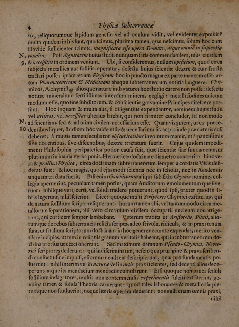 b E d tis , reliquorumque fidius genefin vel ad oculum vidit, vel evidenter Biouic? inni quidemin n hisfunt, que cimus, plurima tamen, que nefcimus, folum hoc cam Davide füfficienter fecimus; smagnficata ejje opera Domini , ataue onmia in (abiertia fubjectà metallica aut foffilia operatur , defedu hujus fcientie dextre &amp; cum fradtu tractari poffe ; ipfam etiam Pbyficam hocin pun&amp;o magna ex parte mancam effe: at- tem Pbarmaceuticam &amp; Medicinam absque fübterraneorum notitia languere: Chy- InicOos, Alchymift as, aliosque naturz indagatores hoc ftudio carere non poffe : defe&amp;u notitie mineralium fertiliffimas interdum mineras negligi metalli fodinas unicum medium efTe, quo fine fübditorum, &amp; confcientie gravamine Principes ditefcere pos- funt. Hoc inquam &amp; multa alia, fi diligentius expendanter, neminem hujus ftudii vel utilitas, vcl neceffitas ulterius latebit, qui non firmiter concludet, id non modo deberet; à multis tamen feculis tot oP/curitatibus involutum manfit, ut à pauciffimis fiv ve docentibus, five difcentibus, dextre traQatum fuerit, Cujus quidem impedi- menti Philofophia peripatetica potior caufa fuit, que fcientiz fuc fundamenta, ut plürimumin inania verba ponit, Hermetice dotrinz e diametro contraria: hinc ve- ra&amp; pratfica Pbyfica , circa do&amp;rinam fübterraneorüm. femper a cordatis Viris defi- unquamtra&amp;atafuerit; Etfi enim Ga/emicorurz aliqui füb fido Chyrmie nomine, col- legia aperuerint, pecuniam tamen potius, quam Auditorum emolumentum quafive-- runt: nihilque veri, certi, velfolidi tradere potuerunt, quod ipfi, preter quodin li- brislegerunt, nihilfcierint.:.. Licet quoque multi Scriptores Chymici exfliteiint, qui - de natura foffilium fcripta eliquerunt ; horumtamen alii, vel tantammodo circa me- tallorum feparationem, alii vero circa ufum civilem occupati, nucleum: non attige- runt, qui corticem femper lambebant, Veterum tradita ut Ariftorelis, Pii, alio- rumque de rebus fübterraneis relicta fcripta, adeo frivola, ridicula, &amp; in praxi tenuia fünt; ut fi talium feriptorum doctrinam in hocgenere accurate expendas, merito ven- : tilare incipias, utrum in reliquis granum veritatis habeant, qui in fübterraneorum do- &amp;rinaprorfusutcoecioberrant, Sédmaximum dámnum Pfzudo - Cbymici, Neote- rici Ícriptores dederunt ; qui indifcriminatim, nefcioqua prurigine &amp; prava fcriben- di confuetudine impulfi, aliorum mendacia defcripferunt , qu&amp; pro fundamentis po- fuerunt: nihil interim vel in zatzr velin artis praxi fcientes, fed decepti alios dece—— » perunt, atqueita mendacium mendaciis cumularunt. Etfi quoque non pauci feduli foffilium indagatores, multis non contemnendis experzmentis fülciti exfliterint, ge- nuina tamen &amp; folida Theoria caruerunt: quod tales laborantes &amp; metallicolz ple- ramque non ftuduetint, neque literis Pod tiis dederint: nonnulli etiam omnia praxi, ! nihil