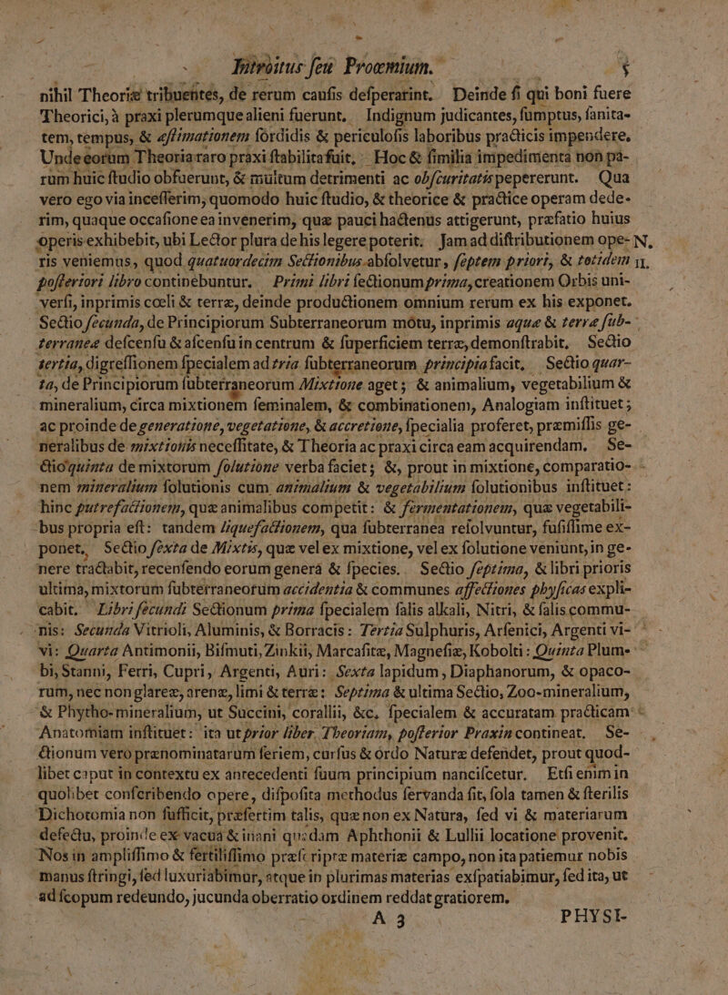 » 0 Jotrbsue fei Prowmium. — à nihil Theorie tribuehites, de rerum caufis defperatint, Deinde fi iqui boni fuere Theorici, à praxi plerumquealieni fuerunt, — Indignum judicantes, fumptus, fanita- tem, tempus, &amp; «f/atzonem fordidis &amp; periculofis s laboribus practicis impendere, Undeeorum Theoriararo praxi] ftabilitafüit, ^ Hoc &amp; fimilia impedinienita non pa- . rum huic ftudio obfuerunt, à &amp; muitum detrimenti ac obfcuritatis pepererunt. Qua vero ego via incefferim; quomodo huic ftudio, &amp; theorice &amp; practice operam dede- rim, quaque occafioneea invenerim, qua pauci hactenus attigerunt, prafatio huius operis exhibebit, ubi Le&amp;or plura de his legerepoterit: Jamad diftributionem ope- N, ris veniemus, quod quatuordectim Secftonibus-abfolvetur , féptem priori, &amp; zozidem y, pofferiori libro continebuntur, — Przmi Jibri íedtionum prima, creationem Orbis uni- verfi, inprimis cceli &amp; terre, deinde productionem omnium rerum ex his exponet. | Sediio fecunda, de Principiorum Subterraneorum mótu, inprimis zque &amp; zerrz füb- * zerranee defcenfu &amp; aícenfuin centrum &amp; füperficiem terrz, demonfítrabit, Sedio serta, di greífio onem Ípecialem ad ria. fübterraneorum. qrincipiafacit, | SeQio quar- £d, de Principiorum fabterraneorum Mixtrone aget; &amp; animalium, vegetabilium &amp; mineralium, circa mixtionem feminalem, &amp; combinationem, Analogiam inítituet ; ac proinde de generatzome, vegetattone, &amp; accretione, Ipecialia proferet, premiffis ge- . neralibus de-zz/xt:05/5 neceffitate, &amp; Theoría ac praxicirca eam acquirendam. Se- &amp;io'quinta de mixtorum /o/utióre verba faciet; &amp;, prout in mixtione, comparatio-. - nem rineralium folutionis cum animalium &amp; vegetabilium folutionibus inftituet : hinc putrefaétionem,, quz animalibus competit: &amp; farmentationem, qua vegetabili- bus propria eft: tandem Ziquefatfiozem, qua fübterranea reiolvuntur, fufiflime ex- ponet, ScGio fexta de Mixtis, quz vel ex mixtione, vel ex folutione veniunt, in ge- nere tradbabit, recenfendo eorum generá &amp; fpecies. Sectio feptima, &amp; libri prioris ultima, mixtorum fübtetraneorum accidentia &amp; communes affectiones pby[icas expli- cabit, Z/br; fecundi Sectionum prima. fpecialem falis alkali, Nitri, &amp; falis commu- mis: Secunda Vitrioli, Aluminis, &amp; Borracis: 7zrz/« Sulphuris, Arfenici, Argenti vi- vi: Quarta Antimonii, Bifmuti ;Zinkii, Marcaáfitz, Magnefiz, Kobolti : Quznza Plume : bi, Stanni, Ferri, Cupri, Argenti, Auri: Sexta lapidum , Diaphanorum, &amp; opaco- rum, nec nonglarez, arenz,] limi &amp; terre: Septima &amp; ultima Sectio, Zoo-mineralium, *« Phytho- mineralium, ut Succini, corallii, &amp;c, fpecialem &amp; accuratam practicam Anatomiam inflituet: ita ut przor liber. Theoriam, po[ferior Praxincontineat, Se- &amp;ionum vero prenominatarum feriem, carfus &amp; ordo Nature defendet, prout quod- libet caput in contextu ex anrecedenti fuum principium nancifcetur. Etfi enimin quolibet conferibendo opere, difpofita merhodus fervanda fit, fola tamen &amp; flerilis Dichotomia non fufficit, praefertim talis, que non ex Natura, fed vi &amp; materiarum defectu, proinde ex vacua &amp; inani qu;dam Aphthonii &amp; Lulli locatione provenit. Nos in ampliffimo &amp; fertiliffimo prec riprz materia campo, non ita patiemur nobis manus ftringi, fed luxuriabimur, atque ip plurimas materias 'exfpatiabimur, fed ita, ut ad fcopum redeundo, jucunda oberratio ordinem reddat gratiorem, | (A 3 | PHYSI-