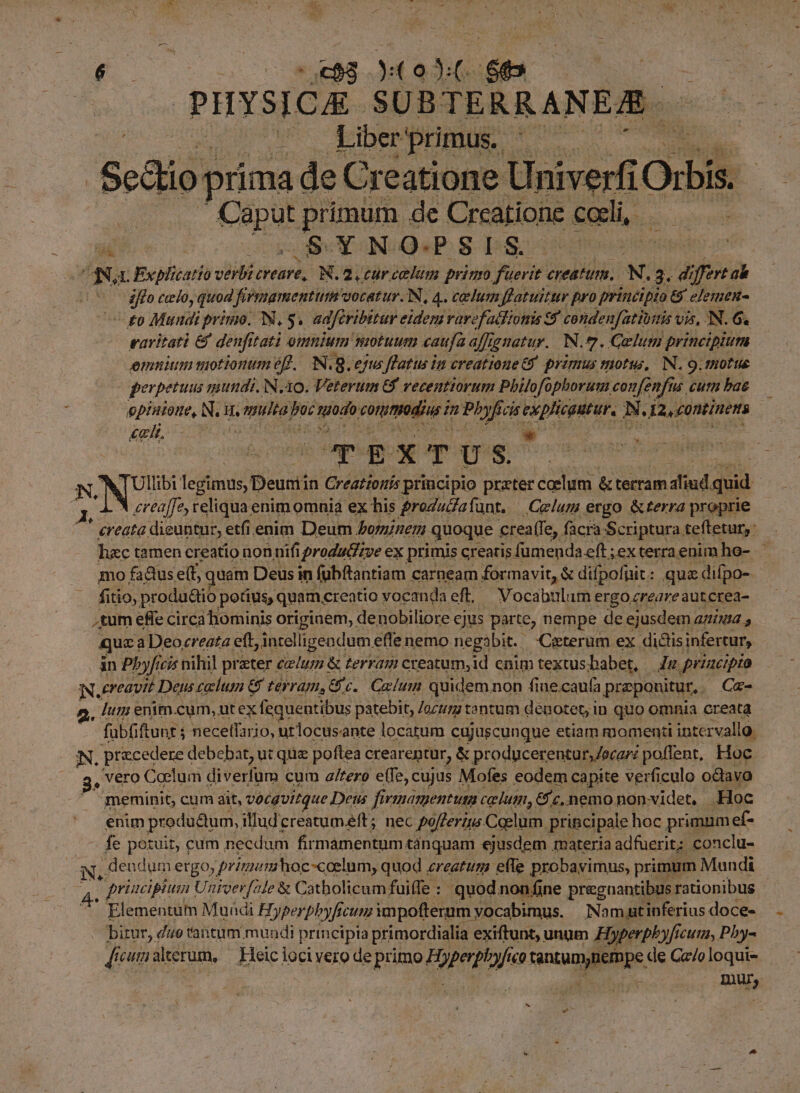 s d. FÉ So TM $e PHYSICA. SUBTERRANE/E. e FIDE primus. ; Sedo prima de Creatione Univer Orbi m ERUH primum de Crcatione cali, Ww ec co BN NOQSP S DS Na Explicatio verb: creare, N.2. curcelum primo fu yerit creatum. N. 3. di ift ab x iffo celo, quod firmamentum. vocatur. N, 4. celum ffatuittr pro principio 6 elemenu- cgo Mundi primo. N, 5, adferibitur eidem rarefadlHionis e$ condenfatiumis v vi, IN. 6. vavitati &amp; denfi tati omnium motuum caufa affignatur. N.7. Qelum principium emm motionum ef. N. 8. ejus flatus im creatione 69. primus motus, N. 9. notte perpetuus mundi. No. Veterum 6f vecentiorum Philofophorum. confenfis n cutn bae epintoue, N.H. LN) pr re conmdiu i n  Poya cis ep ES N. : 12,£0ntinens | 12/2 is died E X T US. N, N| Ullibi legimus, Deunii in Creattonís principio prater coelum &amp; terram diud. quid | 4^ creaffes reliqua enimomnia ex his groZuZafunt. — Celur ergo &amp;terra proprie ' creata. dieuntur, etfi enim Deum bominem. quoque crea (Ie, facra Scriptura tefletur,: . hac tamen creatio non. nifi produdizve ex primis creatis fumenda eft ; exterra enim he-.* mo fadus S quam Deus in fubftantiam carneam formavit, &amp; difpofnit: qua :difpo- fitioy productio potius, quam, creatio vocanda eft, — Vocabulum ergo zreareautcrea- tum effe circa hominis originem, denobiliore ejus parte, nempe de ejusdem aziuu , quz; a Deocreata eft, intelligendum effe nemo. negabit. Ceterum ex dictis infertur, an Pbyficis nihil preter celum &amp; terram creatum,id cnim textus babet, — Jg przzcipro N. creavit Dens calum e ter Ya. €. Caelum quidem. non fine.cauía praeponitur, Ca- , Jum enim.cum, ut ex fequentibus patebit; ozzm tantum deuotet, in quo omnia creata - fübüftunt; $ necetfario, urlocus. ante locatum cujuscunque etiam momenti intervallo. N. praecedere debebat, ut que poftea crearentur, &amp; producerentur,Jorari poffent, Hoc. ^g, Vero Caelum M cum a/tero e(Te, cujus Mofes eodem capite verficulo odavo meminit, cum ait, vocqvitque Deus fi rinamentuta celui, &amp; c, nemo nonvidet. | . Hoc enim produ&amp;um, illudcreatumeft; nec pofferzus Coelum. princi ipale hoc primumef- fe potuit, cum necdum firmamentum. tánquam ejusdem materia adfuerit: conclu- N, dendum ergo, primamhoc-coelum, quod , ereatum efle probayimus, primum Mundi p principium Univev[ale &amp; Catholicum fuiffe : quod nonfine pregnantibus rationibus Elementam Muadi H. Dyperphyfe fecum impofterum: vocabimus. Namatinferius doce- bir, do tantum mundi principia primordialia exiftunt, unum Hyperphyfi cuti Phy- £Á cutn alterum, Heici locivero deprimo Poperp »yftco Nt, de Gz/oloqui- : | Inu,