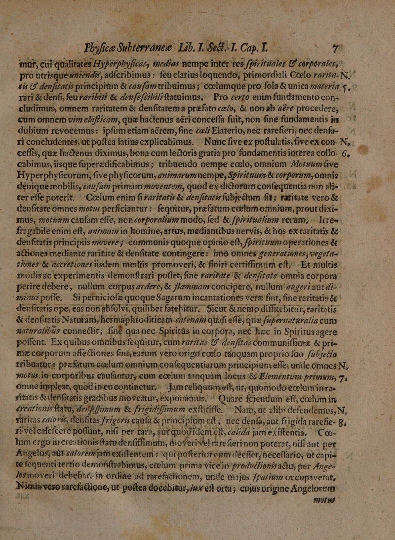 Piceni: Lib. L sd TL C. L? gms  | mof, Cui qualitates Hyperpbyfa (cué, tiledias nempe intér res 3 /pivitüales r7 corporales, pro utrisque amend, adfcribimus: feü elariusloquendo; primordiali Coelo rarito- N^ dis 65 denfitatis principiüm &amp; caufam tribuimus; ccelamqüe pro fola &amp; unicá zzaferza v, rati &amp; denfi, feuvaribié &amp; denfefcibiliftatuimus, Pro certo enim findamento con- - cludimus, omnem raritatem &amp; denfitatema prefato ca/o, &amp; non ab are procedere, cum omnern vi elafficam, que hactenus aéri conceffa fuit, non fine fundamentis in dubiüm revocemüs: ipfum etiam a&amp;rem, fine za// Elaterio, nec rarefiéri; nec denfa- ri conclüdentes;ut pofteà Tatius explicabimus. Nunc five ex poftulitis; five ex con- N.. ceflis, qux hactenus diximus; bona cum lectoris gratia pro fundamentis interea collo- 6, cabimus, iisque faperedificabimus ; ; tribuendo nempe ccelo, omnium Mortaum five ter effe poterit. «. Ceelum enim fi aritatis &amp; denfr tatis fübjedtum fit; ratitate vero &amp; denfitáte ómnes motis perficiantur : fequitur, prafatum colam ottiniüm; preut dixi- Thus, zzotztigi caufam effe; noncorporalitii modo; fed &amp; Jpiritualium rerum, --Irré4. fragabile enim eft, animar in homine; artus, mediantibus nervis, &amp; hos ex raritatis &amp; denfitatis principiis zovere ; communis quoque opinio: eft, fpsriruum operationes &amp;' aOiones mediante: raritate &amp; denfitate hori ais ie imo omnes oM e i ipii sid aci feiienio deimón ims poflet, fise MIX à» &amp; den tale omnia corpora perire debere, nullam corpus zrderey &amp; flammam concipere, nullam'ezger: aut di- ^ [57 : pofíe. $i | perniciolis quoque Sagarum incantationés ver&amp; fint, fine raritatis &amp; : denfit itatis ope; eas non abfolvi, quilibet fatebitür, Sicut &amp;nemo diffebitus, faritatis: &amp; denfitatis Natutám, hertaphtoditicám- eatendbi qüiafi effe; que, fupernaturalia. cum naturalibus connect; fin quanec. Spiritüs i in corpora, nec hsci in Spiritus agere poffent. Ex quibus oriribus fequitur, cum rarztas G' denfitas communiffiavz &amp; pri- mecorporum: affecliones fint; eatum yero origo coelo -tánquam proprio fuo fub feclo tribuatüre prx fatum coelum omnigm: confequeptiorum principium effe; unde Gmnes N, 980fus. im:corpüfibus caufantury cum ccelum tnquàm locus &amp; E/eméntuim primum, 7, omne impleat, quodi itieot continetur; gam reliqutmyeft; Jf quomodo eoelimünra- vitatis &amp; defificatis eradibusthoveatur, Exponamus, ^ Quare fciendum eft, coelum in. éreationis fatu ded frimum. &amp; friemfanum exftitiffe, ^ Nam, ut alib: defendenius,N, | Saritas z2/oris, dehfitas frzgeris caafa &amp; principfüm cft; nec denía, aut frigida rarefie- g, tYvel ealefcere potlünr, nii per rara, ,aütquodi DIS calida jam exiftentia, 'Coe- Jum ergo increstionis fratudentiff imutn; shoferivel rhrefierinon poterat, nifraut per telequenti tertio demon(trabimgs, coelum prima vice un frodutfionis a&amp;u, per Azge- los moveri debebat, in ordine ad rarefattionem, unde thajas fpatinm occupaverat, Ninisveso rarcfadione, ut poftea doibisürux eft orta; cnjus origine Angelorm ta | THOLMÉ