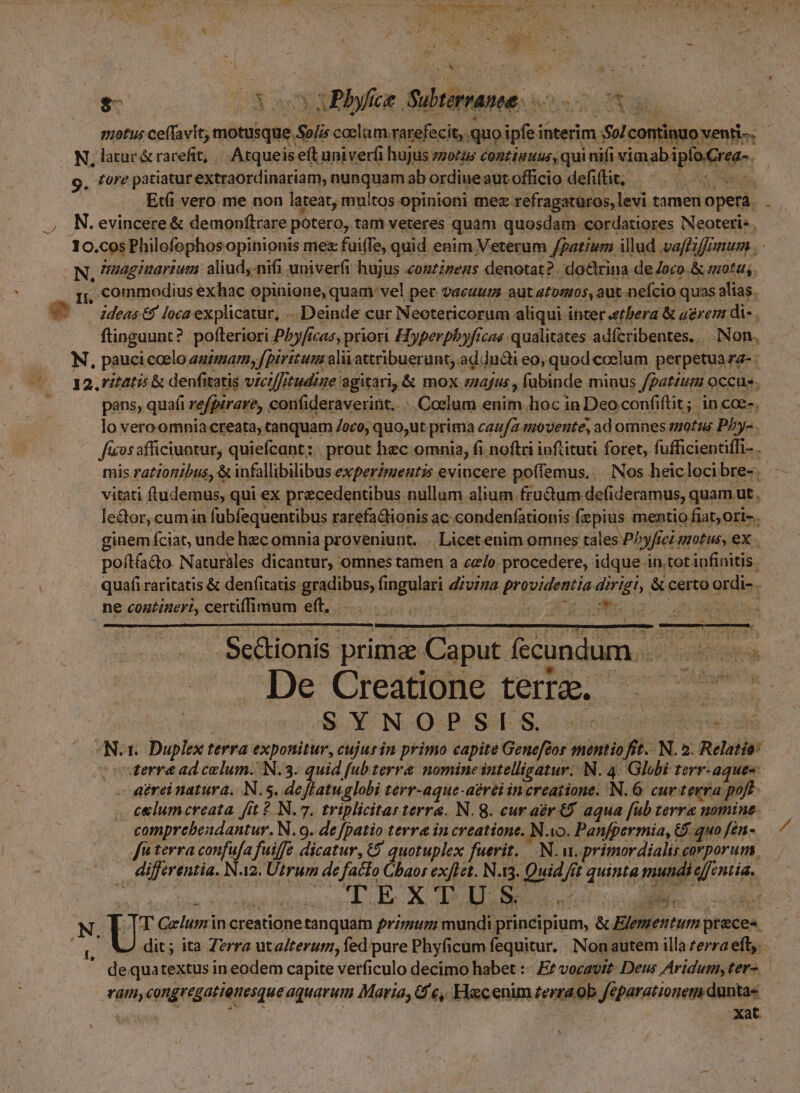 c T AS | $5 53 3 NUM Scie x0 Nb aquas N, latur &amp;rarefit, | Atqueis eft univer(i hujus zzozus continuus, qui nifi NERADABNQUFe: g. tore patiaturextraordinariam, quaqaamelrardisesm, officio defiftit; | — Etfi vero me non lateat, multos opinioni tec refragaturos, levi tamen opera. N. evincere &amp; demonítrare potero, tam veteres quam quosdam. cordatiores Neoteris. |-N, nuaginartum: aliud, nifi univerfi hujus «eonzineas denotat ?. xdo&amp;rina- de eco. &amp;mota, rr, commodius exhac opinione, quam: vel per vacuum. aut tomos, aut. nefcio quas alias. V deae loca explicatur, . Deinde cur Neotericorum aliqui inter «etbera &amp; agrer di- . pans, quafi refpirare, confideraverint.. . Coelum enim lioc in Deo confiftit; in cce-. lo vero omnia creata, canquam 7oco, quo,ut prima caufa movente, ad omnes motus phy-. le&amp;or,cumin fubfequentibus rarefa&amp;tionis ac condenfationis fzpius. mentio fiat; Ori-. ginem fciat, unde hzc omnia proveniunt... Licet enim omnes tales Phyfici motus, ex . poítíado Naturàles dicantur, omnes tamen a cz/e procedere, idque in.tot infinitis. ne conuzineri, certiffimum eft. 5345 | vti d ite - Scionis prima. Caput fecundum. . SEDIS De Creatione terre. —— es gigi S. Y N-O-B- SA. S. stet ten ida b 1. Duplex terra exponitur, cujurin primo capite Genefeor mentio fit. N. 2. Relatio: terra ad celum. N.3. quid f[ubterra nomine intelligatur. N. 4. Globi Irr-aques celumcreata. fit 2 N.7. triplicitar terra. N. 8. cur aer €. aqua fub terre nomine. comprebendantur. N.9. de [patio terre in creatione. N o. Panfpermia, G) quo fén- [fn terra Ai fuiffe dicatur, C9 quotuplex fetttt AN. ur. primordialis, corporum . differentia. N A2. Utrum de facto Gbaos ex[Let. N.13. gu; / jt que. mundi iti: ets c TUR LM I un N T Gelumin creatione tanquam primum mundi. Eum; « Elementum preces ü dit; ita Z?rra ut alterum, fed pure Phyficum fequitur. Nonautem illa zerra eft; - dequatextus in eodem capite verficulo decimo habet :- E vocavit Deus Aridum, ter- Tam; congregatienesque aquarum Maria, G e,. Hecenim terra ob Jépatationem. dunta«