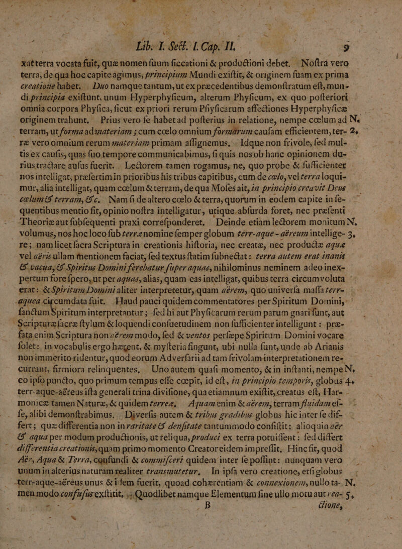 p xitterta vocata fuit, quz nomen füum ficcationi &amp; COT debet. - - Noftrà vero terra; de qua hoc capite agimus; przzeiprum Mundi exiftit, &amp; originem füam ex prima creatio: habet, .. Duo namque tantum; ut ex precedentibus demonftratum eft, mun * di principia. exiftunt, unum Hyperphyfi cum, alterum Phyfi icum, ex quo pofteriori. omnia corpora Phyfica, ficut ex priori rerum Pfiyficarum affectiones Hyperphyfice — originemtrahunt, Prius vero fe habetad pofterius i in.relatione, nempe ccelum ad N. terram, ut forma aduzateríam ; cum coelo omnium fürmarum caufam efficientem, ter- 2, T€ veroomnium rerum zzazerianm primam affignemus, .. Idque non frivole, fed mul- tis ex caufis, quas fuo. tempore communicabimus, fi quis nosob hauc opinionem du- rius tractare aufus fuerit. « Lectorem tamen rogamus, ne, quo probe &amp; fufficienter nos intelligat; prefertimin prioribus his tribus capitibus, cum de cado, vel terra loqui- mur, alia intelligat, quam coelum &amp; terram, de qua Mofes ait, z. principio creavit Deus celum terram,€5c. Nam fi dealtero ccelo &amp; terra, quorum in eodem capite in fe- . quentibus mentio fit, opinio noftra intelligatur, utique.abfurda foret, nec prefenti- (Theorie aut fübfequenti praxi correfponderet. Deinde etiam ledorem monitum N, volumus, nos hocloco füb zerrenomine femper globum zerr-aque - - aéreum intellige- 3, re; namlicet facra Scriptura in creationis hiftoria, nec create, nec produ&amp;ie aque vel aris ullam tnentiónem faciat, fed textus ftatim fübnedlat :: zerra autem erat inanis &amp; vacua, 6 Spiritus Domini Asl M uper aquaay, nihilominus neminem adeo inex- pertum fore fpero, ut per aquas, alias, quam eas intelligat, quibus terra circumvoluta * erat: &amp; Spiritum Domini aliter interpretetur, quam 4£rez, quo univerfa maffa zerr-. | equea. circumdatafuit, Haud pauci quidem commentatores per Spiritum Domini, ' fanum piritum interpretantur ; fed hi aut Phyficarum rerum parum gnari funt, aut Scripture facra ftylum &amp; loquendi confüetudinem non fufficienter intelligunt :- pra- fata enim Scriptura non a2rez; modo, fed &amp; ventos perfepe Spiritum Domini vocare folet: in vocabulis ergo hatent, &amp; myfteria fingunt, ubi nulla funt, unde ab Arianis - nonimmerito ridentur quod eorum Adverfarii ad tam frivolam interpretationem re-. currant, firmiora relinquentes, Uno áutem quafi momento, &amp; in inftanti, nempe N, eo ipfo puncdo, quo primum tempus efe coepit, id eft, za przucipio temporis, globus 4« terr-aque-aéreus ifta generali trina divifione, qua etiamnum exiftit, creatus eft, Har- - monicz tamen Nature, &amp; quidem £erree, |— Aquam enim &amp; aerem, terram fluidam ef- fe, alibi demonftrabimus. Diverfi is autem &amp; tribus gradibus globus hic inter fe dif- fert; quz differentia non in rarztaze 6$ denfitate tantummodo confilit; alioquin «&amp; &amp; aqua per modum produdiionis, ut teliqua, produci ex tetra potuiflent : fed differt ' differentia creatiouis,quam primo momento Creatoreidem impreffit, Hincfit, quod Aer, Aqua &amp; Terra, cgufundi &amp; commif/cer? quidem inter fe poffint: nunquam vero. unum in alterius naturam realiter zragsmutetur, | In ipfa vero creatione, etfiglobus — terr-aque-aéreus unus &amp; iem fuerit, quoad cohxrentiam &amp; cozzexionei nullota-.N, men modo confu fus ex(titit, js T Quodlibet namque Elementum fine ullo motu aut rez- 5, Gone, P d f