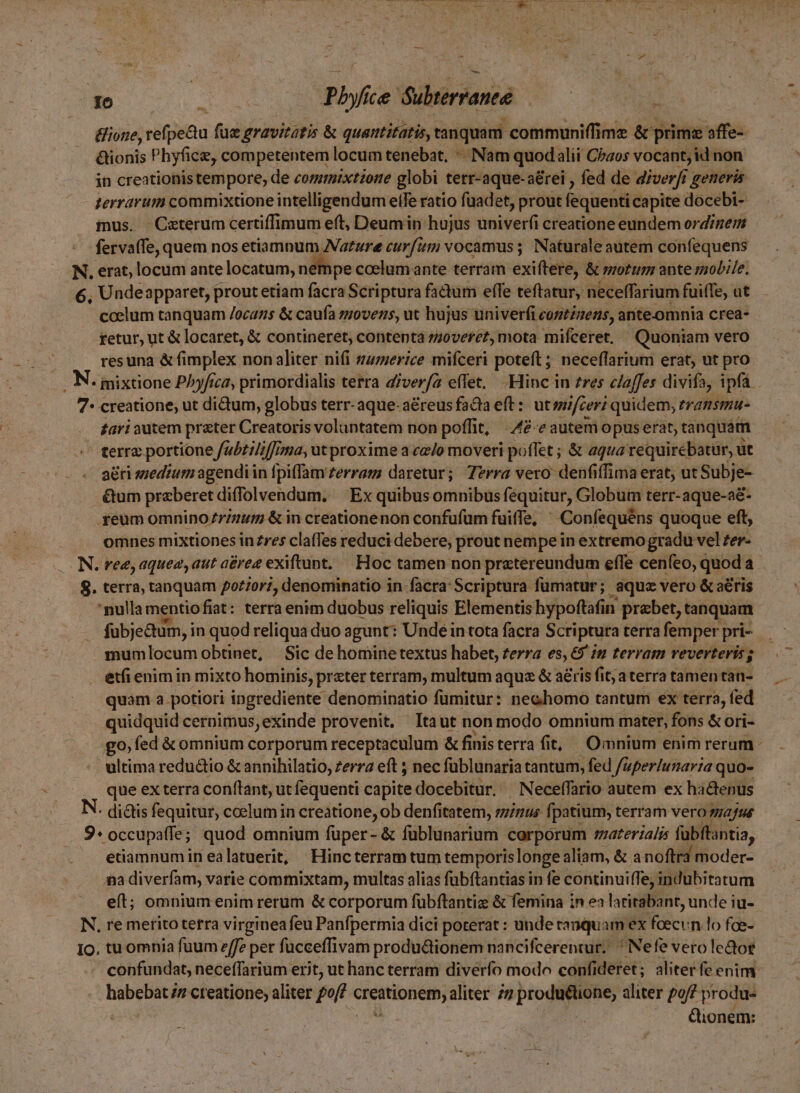 E i.d ph ice dübterranté : Bione,t refpe&amp;u fue gravitatis &amp; quatttitatis, tanquam communiffime &amp; prime affe-- &amp;ionis Phyfice, competentem locum tenebat. «. Nam quod alii Chaos vocant; id non in creationis tempore, de commixtione globi terr-aque-a&amp;rei , fed de diverfi generis terrarum commixtione intelligendum etfe ratio fuadet, prout fequenti capite docebi- mus. Caeterum certiffimum eft, Deumin hujus univerf(i creatione eundem ordinem fervaffe, quem nos etiamnum Nature curfum vocamus ; Naturale autem confequens N. erat, locum ante locatum, nempe ccelum ante terram exiftere, &amp; motum ante mobile. 6, Undeapparet, prout etiam facra Scriptura fadum effe teftatur, necelffarium fuifTe, at coelum tanquam /ocazs &amp; caufa movens, uc hujus univerfi cortzens, ante.omnia crea- retur, ut &amp; locaret, &amp; contineret, contentaá z;0verez, mota miíceret, Quoniam vero resuna &amp; fimplex non aliter nifi s;zerice mifceri poteft ; neceffarium erat, ut pro . N. mixtione P^yfrca, primordialis terra diverfa effet. .Hinc in zres c/affes divifa, ipfa 7- creatione; ut didum, globus terr- aque- a&amp;reus facta eft : ut ifceri quidem; transmu- fari autem prater Creatoris voluntatem non poffit, 42e autem opuserat, tanquam terre portione f/a5£/2//;ma, ut proxime a cz/o moveri poffet ; &amp; aqua requirebatur, ut aéri szedium agendiin fpiffam £errazs daretur; Terra vero: denfiffima erat; ut Subje- .&amp;um preberet diffolvendum, ^ Ex quibus omnibus fequitur, Globum terr-aque-a&amp;- .yeum omnino/7rz/um &amp; in creationenon confufum fuiffe, ' Confequéns quoque eft, omnes mixtiones inzres claffes reduci debere, prout nempe in extremo gradu vel zer- .. N. ree, aquez, aut a£rez exiftunt, — Hoc tamen non pretereundum effe cenfeo, quoda a $. terra, tanquam potiori, denominatio in facra: Scriptura fümatur ; aque vero &amp; a&amp;ris nulla mentio fiat: terra enim duobus reliquis Elementis hypoftafin praebet, tanquam. fubje&amp;um, in quod reliqua duo agunt: Unde in tota facra Scri ptura terra femper pri- mumlocum obtinet, Sic de homine textus habet, terra es, 69 in terram reverteris j etfi enim in mixto hominis, preter terram, multum aqua &amp; aéris fit; a terra tamen tan- quam a potiori ingrediente denominatio fumitur: nechomo tantum ex terra, fed quidquid cernimus, exinde provenit. Itaut non modo omnium mater, fons &amp; ori- go, fed &amp; omnium corporum receptaculum &amp; finisterra fit, Omnium enim rerum - ultima redu&amp;tio &amp; annihilatio, zerza eft ; nec füblunaria tantum, fed /aper/unaria quo- que ex terra conftant, ut fequenti capite docebitur. ^ Neceffario autem ex hactenus : ditis fequitur, coelum in creatione, ob denfitatem, sinus fpatium, terram vero /4/u4 9* occupaffe; quod omnium fuper- &amp; füblunarium corporum smaterialis fubftantia, etiamnumin ealatuerit, Hincterram tum temporis longe aliam, &amp; a noftra moder- ga diverfam, varie commixtam, multas alias fübftantias in fe continuiffe, indubitatum eft; omnium enim rerum &amp; corporum fübftantiz &amp; femina in ea larirabant, unde iu- N, re meritoterra virgineafeu Panfpermia dici porerat : unde tanquam ex fasc :n-lo fee- Io. tu omnia fuum e/fz per fücceffivam productionem nancifcerentur; ^ Nefe vero lector - confundat, neceffarium erit, ut hanc terram diverfo modo confideret; aliter fe enim. &amp;ionem: »