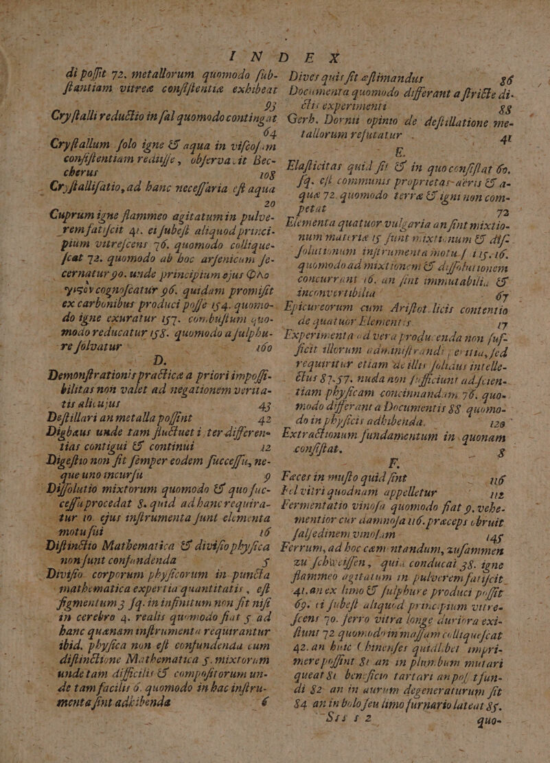 M rend P. S Pus £3 IBS dew Jr i 5 wf t ie AR d d DUNT OECOCX ' di poffit 72. metallorum. quomodo füb-/ Diver quie fft zflimandus 3 (o Kfantiam vires. confifientia exbibeat | Documenra quomodo differant a ftrille di... D VU T bata d^ 43. éicéxperimenti:. | | - Cry[lallireductio in fal quomodocontingat Ger. Dornti opint de deflillatione sme- | | 5o 64. tallorum refutatur. ... SE QU, P Cryftallum folo igne C$ aqua in vifof m confiftentiam redi//e ,. obfervavit. Bec- | ochberus. st 108 4; Orjflalifatio, ad banc neceffaria eft aqua Rn 20 Cuprum igne flammeo agitatum in pulve- ron fatifcit 4i. ei fubeft aliquod prizci- | pium vaurejcens 16. quomodo. collique- , €ernatur 9o. uide principium ejur Qo: | syiso v cognofcatur o6. quidam promifit ^ cexcarbonibus produci poffe 154. quomo- . do igne exuratur ig7. combüflum quo- sodo reducatur 159. quomodo a fulpbu- e foloatur doces 00 Demonflrationir practica a priori impoff- bilitas non valet ad negationem verita- strelkiujuro 0c 43 Deffillari an metalla pont (v a2 Digbausr unde tam fluctuet i ter differene - ar contigui C9 continui — ^ — 12 — JDigeffio non fit fómper eodem fücceffu, ne- (| queuno imcurfu pasioq Dijffolutio mixtorum quomodo €? quo fuc- — «effuprocedat $. quid ad bancvequira- - 3ur. (0. jur infirumenta funt elymenta o motu fii ge SM —Diflinctio Matbematica €9 divifo phyftca —monfuntconfjamdenda ^ yg -Divifro. corporum pbyffcorum. in- puncta mathematica expertia quantitatis, eff (000 fgmentum 3 fq. ininfinitum non frt nift — 4n cerebro a. realis quomodo fiat y ad ibid. phyfca non-efl eonfundenaa cum diftinclione Mathematua y. mixtorum BN menta fmt adbibenda A E /4- Cft CONmmmnit proprietas- avit C$ a- num malerie ($ funt vixtionum €9 dif- . quomodoad mixtiumem € diffilutouem concurrant i0. an fmt immutabili, ey . 4nconveviibilta /—  204 Epicureorum cum Ariflot.licir contentio |. de quatuor Elementi. — I», Jicit illorum adnaándfivand: | evitia, fed requiritur eam dedi foludus tntelle- élus 87.57. nuda non f'fficiunt ad Jcien- modo differant à Documentir $3. quomo- -.. do MAS adhibenda. 120 conftftat. | ; P $ó | Facer in muflo quid fmt sb s Pelwitriquodnam appelletur 5 ae mentior cur daminofa u6. praceps bruit faljedinem vinofamn - 4$ zu fchweiffen, quia conducai 38. igne flammeo agitatum in. puloerem farifcit.. 4t. 0nex limot fulphbure produci poffit 69. ci fubefl aliqued principium vitres 42.an bute Chinepfer quidlbet ampri- vere poft. 8i an: in plumbum mutari queat $i. bencficin tartari an po[ tfun- di $2: an in aurum degeneraturum fit $4 an in bulo feu limo furnario lateat $y. VL Rr OME NAT us .. quo-