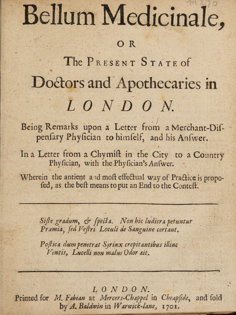 Bellum Medicinale, or. The Present State of Doctors and Apothecaries in LON D 0 N. Being Remarks upon a Letter from a Merchant-Dif- penfary Phyfician tohimfelf, and his Anfwer. In a Letter from a Chymift in the City to a Country Phyfician, with the Phyfician’s Anfwer. Wherein the antient a id moll: effe&ual way of Pra&ice is propo- fed, as the beft means to put an End to the Conteft. Sijle gradum, & fpecta. Non hie ludicra pet ant ur Premia, fed Vefiri Loculi de Sanguine cert ant. Pojlica dum penetrat Sjrinx crepitantihus illinc Ventis, Lucelli non malm Odor ait. LONDON. Printed for M. Fabian at Mercer s-Chappel in Cheapfide, and fold by A. Baldwin in Warwick-lane, 1701. mm