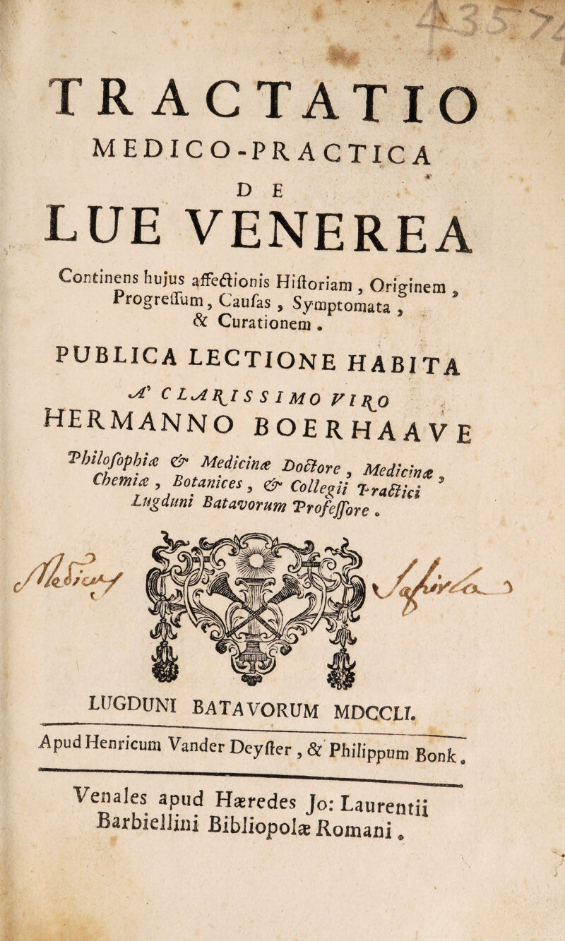 ** TRACTATIO medico-practica DE LUE VENEREA Continens hujus affedionis Hiftoriam , Originem Progreilum ? Caulas s Symptomata s & Curationem . PUBLICA LECTIONE HABITA ^ C \ I S S 1 M 0 FI I{0 hermannoboerhaave Thilofophue & Medicina Doclore , Me diem a Chemia , Botanices, & Collegii T-railid * Lugduni Batavorum Trofejfore. LUGDUNI BATAVORUM MDCCLI. ApudHenricum Vander Deyfter , & Philippum Bonk Venales apud Hsredes Jo: Laurentii BarbielJini Bibiiopol® Romani» k.'M.