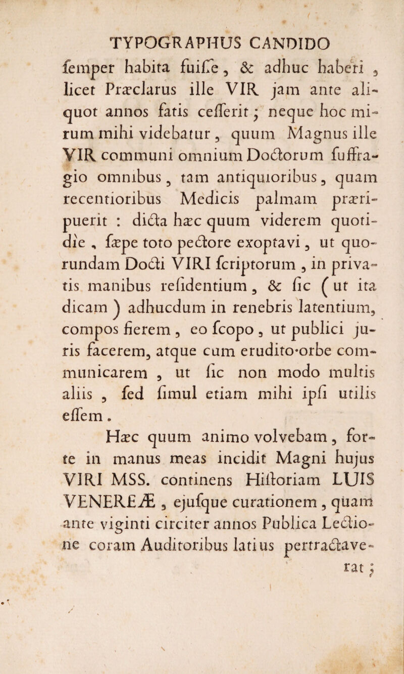 TYPOGRAPHUS CANDIDO I femper habita fuifie, & adhuc haberi 3 licet Proclarus ille VIR jam ante ali¬ quot annos fatis ceflerit • neque hoc mi¬ rum mihi videbatur , quum Magnus ille VIR communi omnium Docdorum fuffra- gio omnibus, tam antiquioribus, quam recentioribus Medicis palmam prori¬ puerit : dida hoc quum viderem quoti¬ die , fope toto pecdore exoptavi, ut quo- rundam Dodi VIRI fcriptorum , in priva¬ tis manibus relidentium, & lic (ut ita dicam ) adhucdum in renebris latentium, compos fierem , eo fcopo , ut publici ju¬ ris facerem, atque cum erudito-orbe com¬ municarem , ut lic non modo multis aliis , fed fimul etiam mihi ipfi utilis elfem. Hoc quum animo volvebam , for¬ te in manus meas incidit Magni hujus VIRI MSS. continens Hiiloriam LUIS VENEREAE , ejufque curationem , quam ante viginti circiter annos Publica Ledio- ne coram Auditoribus latius pertradave- rat; N